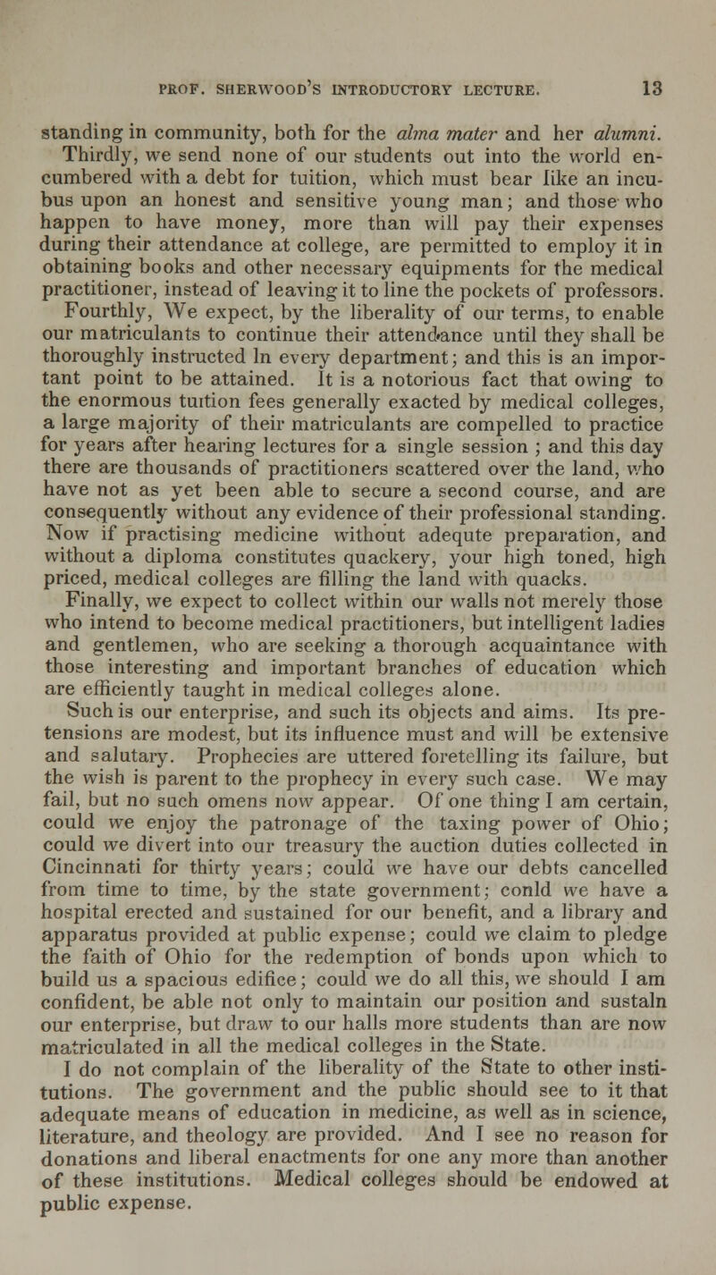 standing in community, both for the alma mater and her alumni. Thirdly, we send none of our students out into the world en- cumbered with a debt for tuition, which must bear like an incu- bus upon an honest and sensitive young man; and those who happen to have money, more than will pay their expenses during their attendance at college, are permitted to employ it in obtaining books and other necessary equipments for the medical practitioner, instead of leaving it to line the pockets of professors. Fourthly, We expect, by the liberality of our terms, to enable our matriculants to continue their attend#ance until they shall be thoroughly instructed In every department; and this is an impor- tant point to be attained. It is a notorious fact that owing to the enormous tuition fees generally exacted by medical colleges, a large majority of their matriculants are compelled to practice for years after hearing lectures for a single session ; and this day there are thousands of practitioners scattered over the land, who have not as yet been able to secure a second course, and are consequently without any evidence of their professional standing. Now if practising medicine without adequte preparation, and without a diploma constitutes quackery, your high toned, high priced, medical colleges are filling the land with quacks. Finally, we expect to collect within our walls not merely those who intend to become medical practitioners, but intelligent ladies and gentlemen, who are seeking a thorough acquaintance with those interesting and important branches of education which are efficiently taught in medical colleges alone. Such is our enterprise, and such its objects and aims. Its pre- tensions are modest, but its influence must and will be extensive and salutary. Prophecies are uttered foretelling its failure, but the wish is parent to the prophecy in every such case. We may fail, but no such omens now appear. Of one thing I am certain, could we enjoy the patronage of the taxing power of Ohio; could we divert into our treasury the auction duties collected in Cincinnati for thirty years; could we have our debts cancelled from time to time, by the state government; conld we have a hospital erected and sustained for our benefit, and a library and apparatus provided at public expense; could we claim to pledge the faith of Ohio for the redemption of bonds upon which to build us a spacious edifice; could we do all this, we should I am confident, be able not only to maintain our position and sustain our enterprise, but draw to our halls more students than are now matriculated in all the medical colleges in the State. I do not complain of the liberality of the State to other insti- tutions. The government and the public should see to it that adequate means of education in medicine, as well as in science, literature, and theology are provided. And I see no reason for donations and liberal enactments for one any more than another of these institutions. Medical colleges should be endowed at public expense.