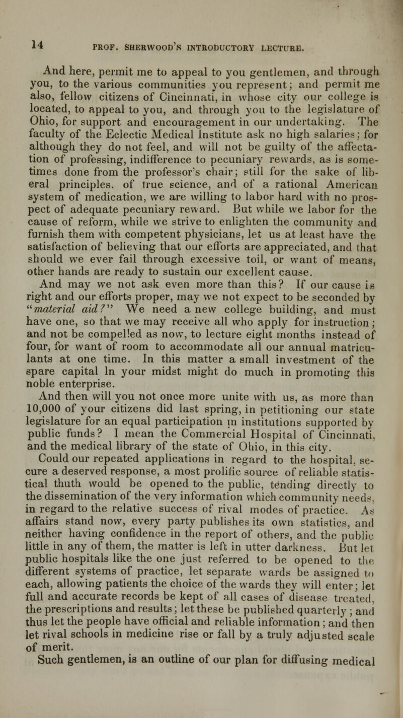 And here, permit me to appeal to you gentlemen, and through you, to the various communities you represent; and permit me also, fellow citizens of Cincinnati, in whose city our college is located, to appeal to you, and through you to the legislature of Ohio, for support and encouragement in our undertaking. The faculty of the Eclectic Medical Institute ask no high salaries; for although they do not feel, and will not be guilty of the affecta- tion of professing, indifference to pecuniary rewards, as is some- times done from the professor's chair; still for the sake of lib- eral principles, of true science, and of a rational American system of medication, we are willing to labor hard with no pros- pect of adequate pecuniary reward. But while we labor for the cause of reform, while we strive to enlighten the community and furnish them with competent physicians, let us at least have the satisfaction of believing that our efforts are appreciated, and that should we ever fail through excessive toil, or want of means, other hands are ready to sustain our excellent cause. And may we not ask even more than this? If our cause is right and our efforts proper, may we not expect to be seconded by material aid? We need anew college building, and must have one, so that we may receive all who apply for instruction; and not be compelled as now, to lecture eight months instead of four, for want of room to accommodate all our annual matricu- lants at one time. In this matter a small investment of the spare capital In your midst might do much in promoting this noble enterprise. And then will you not once more unite with us, as more than 10,000 of your citizens did last spring, in petitioning our state legislature for an equal participation in institutions supported by public funds? I mean the Commercial Hospital of Cincinnati, and the medical library of the state of Ohio, in this city. Could our repeated applications in regard to the hospital, se- cure a deserved response, a most prolific source of reliable statis- tical thuth would be opened to the public, tending directly to the dissemination of the very information which community need--. in regard to the relative success of rival modes of practice. As affairs stand now, every party publishes its own statistics, and neither having confidence in the report of others, and the public little in any of them, the matter is left in utter darkness. But let public hospitals like the one just referred to be opened to the different systems of practice, let separate wards be assigned to each, allowing patients the choice of the wards they will enter; Jet full and accurate records be kept of all cases of disease treated, the prescriptions and results; let these be published quarterly ; and thus let the people have official and reliable information ; and then let rival schools in medicine rise or fall by a truly adjusted scale of merit. Such gentlemen, is an outline of our plan for diffusing medical