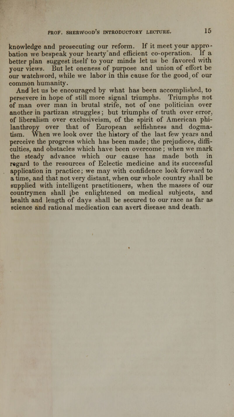 knowledge and prosecuting our reform. If it meet your appro- bation we bespeak your hearty'and efficient co-operation. If a better plan suggest itself to your minds let us be favored with your views. But let oneness of purpose and union of effort be our watchword, while we labor in this cause for the goodj of our common humanity. And let us be encouraged by what has been accomplished, to persevere in hope of still more signal triumphs. Triumphs not of man over man in brutal strife, not of one politician over another in partizan struggles; but triumphs of truth over error, of liberalism over exclusiveism, of the spirit of American phi- lanthropy over that of European selfishness and dogma- tism. When we look over the history of the last few years and perceive the progress which has been made; the prejudices, diffi- culties, and obstacles which have been overcome; when we mark the steady advance which our cause has made both in regard to the resources of Eclectic medicine and its successful application in practice; we may with confidence look forward to a time, and that not very distant, when our whole country shall be supplied with intelligent practitioners, when the masses of our countrymen shall |be enlightened on medical subjects, and health and length of days shall be secured to our race as far as Bcience and rational medication can avert disease and death.