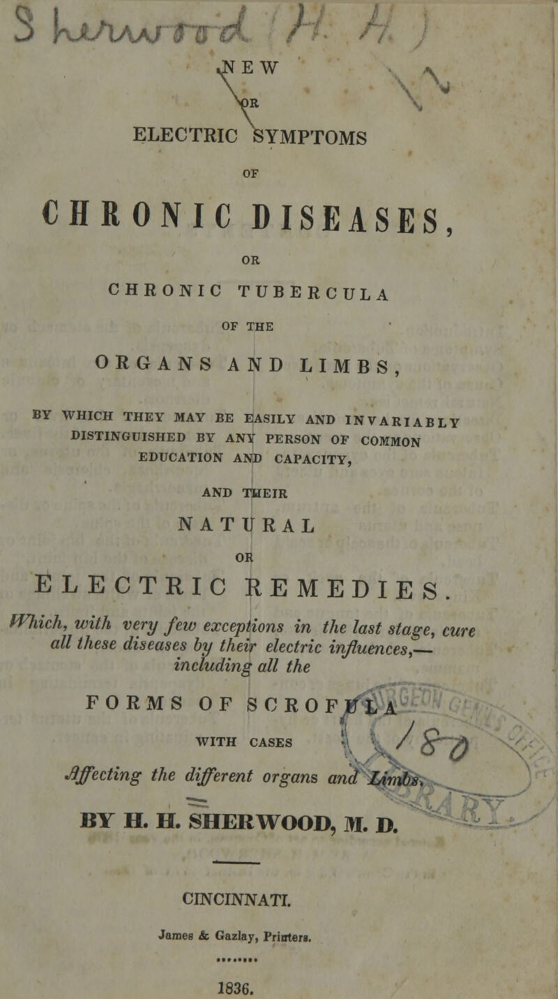 .NEW Nor ELECTRIC SYMPTOMS CHRONIC DISEASES, OR CHRONIC TUBERCULA OF THE ORGANS AND LIMBS, BY WHICH THEY MAY BE EASILY AND INVARIABLY DISTINGUISHED BY ANY PERSON OF COMMON EDUCATION AND CAPACITY, AND THEIR NATURAL OR ELECTRIC REMEDIES. fVJdch, with very few exceptions in the last stage, cure all these diseases by their electric influences, including all the FORxMS OF SCROFULA {$9 WITH CASES Effecting the different organs and Limbs. BY H. H. SHERWOOD, M. D. CINCINNATI. James & Gazlay, Prioteri. 1836.