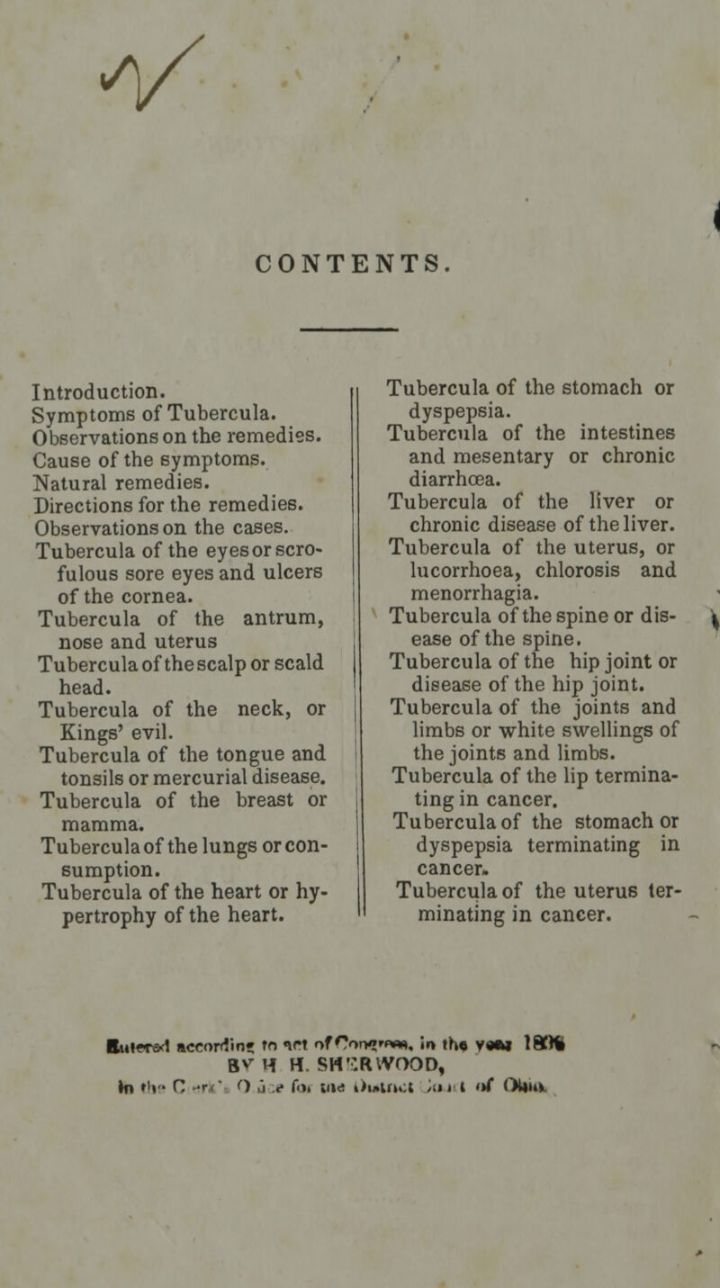 V CONTENTS Introduction- Symptoms of Tubercula. Observations on the remedies. Cause of the symptoms. Natural remedies. Directions for the remedies. Observations on the cases. Tubercula of the eyes or scro- fulous sore eyes and ulcers of the cornea. Tubercula of the antrum, nose and uterus Tubercula of the scalp or scald head. Tubercula of the neck, or Kings' evil. Tubercula of the tongue and tonsils or mercurial disease. Tubercula of the breast or mamma. Tubercula of the lungs or con- sumption. Tubercula of the heart or hy- pertrophy of the heart. Tubercula of the stomach or dyspepsia. Tubercula of the intestines and mesentary or chronic diarrhoea. Tubercula of the liver or chronic disease of the liver. Tubercula of the uterus, or lucorrhoea, chlorosis and menorrhagia. Tubercula of the spine or dis- ease of the spine. Tubercula of the hip joint or disease of the hip joint. Tubercula of the joints and limbs or white swellings of the joints and limbs. Tubercula of the lip termina- ting in cancer. Tubercula of the stomach or dyspepsia terminating in cancer. Tubercula of the uterus ter- minating in cancer. ttuiTo! according to VI of rirH»«*w, io the V«M 18)ti BV H H. SHERWOOD, )n the H ■•' O ,i v f». um l)uinct Joji'I of OUtu