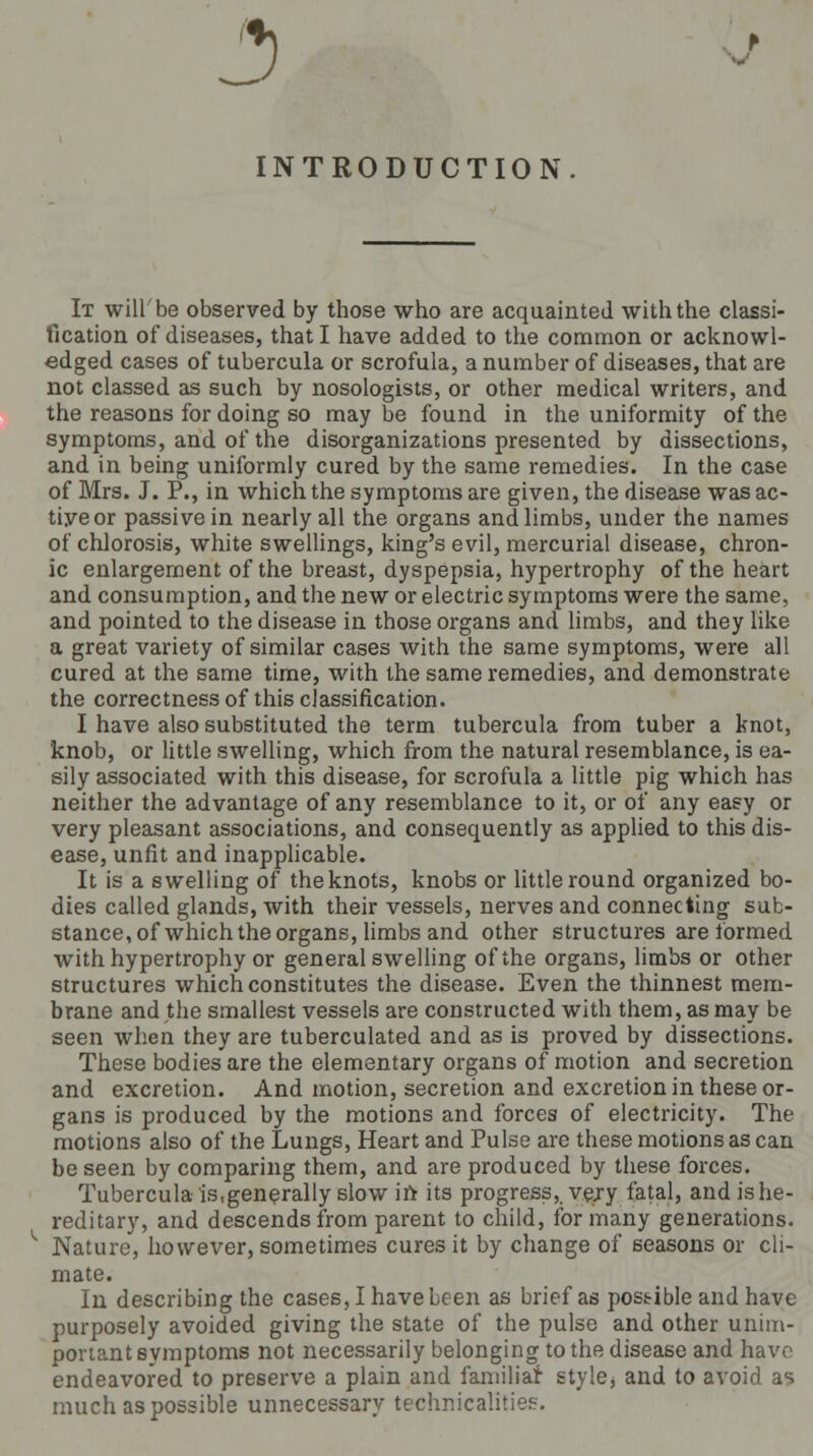 INTRODUCTION It will be observed by those who are acquainted with the classi- fication of diseases, that I have added to the common or acknowl- edged cases of tubercula or scrofula, a number of diseases, that are not classed as such by nosologists, or other medical writers, and the reasons for doing so may be found in the uniformity of the symptoms, and of the disorganizations presented by dissections, and in being uniformly cured by the same remedies. In the case of Mrs. J. P., in which the symptoms are given, the disease was ac- tive or passive in nearly all the organs and limbs, under the names of chlorosis, white swellings, king's evil, mercurial disease, chron- ic enlargement of the breast, dyspepsia, hypertrophy of the heart and consumption, and the new or electric symptoms were the same, and pointed to the disease in those organs and limbs, and they like a great variety of similar cases with the same symptoms, were all cured at the same time, with the same remedies, and demonstrate the correctness of this classification. I have also substituted the term tubercula from tuber a knot, knob, or little swelling, which from the natural resemblance, is ea- sily associated with this disease, for scrofula a little pig which has neither the advantage of any resemblance to it, or of any easy or very pleasant associations, and consequently as applied to this dis- ease, unfit and inapplicable. It is a swelling of the knots, knobs or little round organized bo- dies called glands, with their vessels, nerves and connecting sub- stance, of which the organs, limbs and other structures are formed with hypertrophy or general swelling of the organs, limbs or other structures which constitutes the disease. Even the thinnest mem- brane and the smallest vessels are constructed with them, as may be seen when they are tuberculated and as is proved by dissections. These bodies are the elementary organs of motion and secretion and excretion. And motion, secretion and excretion in these or- gans is produced by the motions and forces of electricity. The motions also of the Lungs, Heart and Pulse are these motions as can be seen by comparing them, and are produced by these forces. Tubercula is,generally slow in its progressively fatal, and is he- reditary, and descends from parent to child, for many generations. Nature, however, sometimes cures it by change of seasons or cli- mate. In describing the cases, I have been as brief as possible and have purposely avoided giving the state of the pulse and other unim- portant symptoms not necessarily belonging to the disease and have endeavored to preserve a plain and familiar style, and to avoid as much as possible unnecessary technicalities.