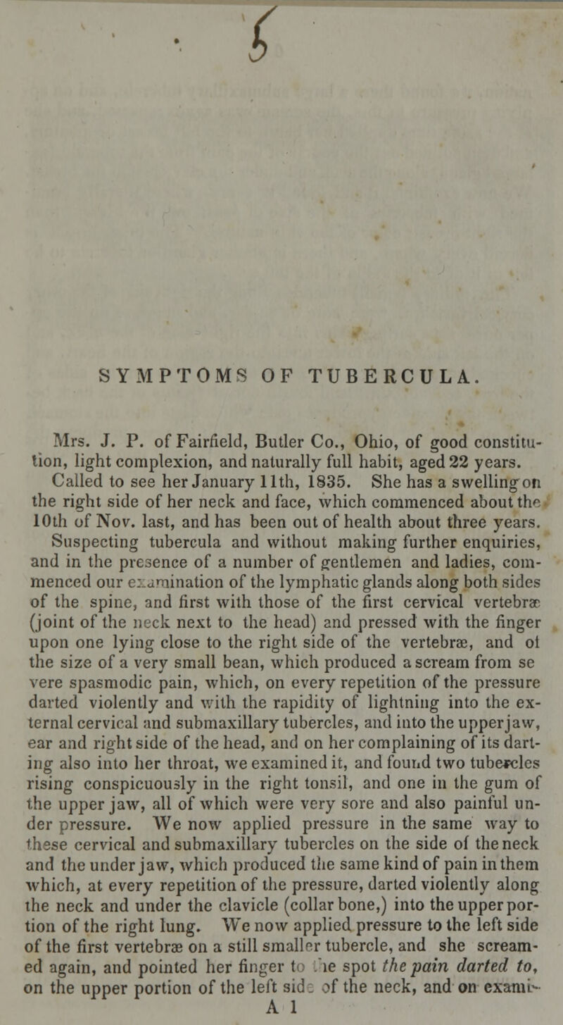 SYMPTOMS OF TUBERCULA. Mrs. J. P. of Fairfield, Butler Co., Ohio, of good constitu- tion, light complexion, and naturally full habit, aged 22 years. Called to see her January 11th, 1835. She has a swellingon the right side of her neck and face, which commenced about the 10th of Nov. last, and has been out of health about three years. Suspecting tubercula and without making further enquiries, and in the presence of a number of gentlemen and ladies, com- menced our c:aTiination of the lymphatic glands along both sides of the spine, and first with those of the first cervical vertebrae (joint of the neck next to the head) and pressed with the finger upon one lying close to the right side of the vertebrae, and ot the size of a very small bean, which produced a scream from se vere spasmodic pain, which, on every repetition of the pressure darted violently and with the rapidity of lightning into the ex- ternal cervical and submaxillary tubercles, and into the upperjaw, ear and right side of the head, and on her complaining of its dart- ing also into her throat, we examined it, and found two tubercles rising conspicuously in the right tonsil, and one in the gum of the upperjaw, all of which were very sore and also painful un- der pressure. We now applied pressure in the same way to these cervical and submaxillary tubercles on the side of the neck and the under jaw, which produced the same kind of pain in them which, at every repetition of the pressure, darted violently along the neck and under the clavicle (collarbone,) into the upper por- tion of the right lung. We now applied pressure to the left side of the first vertebrae on a still smaller tubercle, and she scream- ed again, and pointed her finger to ie spot the pain darted to, on the upper portion of the left sid: of the neck, and on exami-