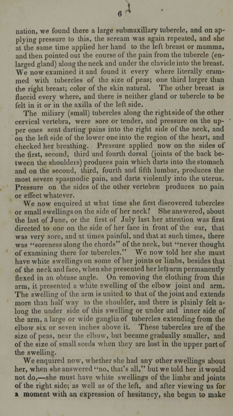 nation, we found there a large submaxillary tubercle, and on ap- plying pressure to this, the scream was again repeated, and she at the same time applied her hand to the left breast or mamma, and then pointed out the course of the pain from the tubercle (en- larged gland) along the neck and under the clavicle into the breast. We now examined it and found it every where literally cram- med with tubercles of the size of peas; one third larger than the right breast; color of the skin natural. The other breast is flaccid every where, and there is neither gland or tubercle to be felt in it or in the axilla of the left side. The miliary (small) tubercles along the right side of the other cervical vertebra, were sore or tender, and pressure on the up- per ones sent darting pains into the right side of the neck, and on the left side of the lower one into the region of the heart, and checked her breathing. Pressure applied now on the sides of the first, second, third and fourth dorsal (joints of the back be- tween the shoulders) produces pain which darts into the stomach and on the second, third, fourth and fifth lumbar, produces the most severe spasmodic pain, and darts violently into the uterus. Pressure on the sides of the other vertebra) produces no pain or effect whatever. We now enquired at what time she first discovered tubercles or small swellings on the side of her neck? She answered, about the last of June, or the first of July last her attention was first directed to one on the side of her face in front of the ear, that was very sore, and at times painful, and that at such times, there was soreness along the chords of the neck, but never thought of examining there for tubercles. We now told her she must have white swellingson some of her joints or limbs, besides that of the neck and face, when she presented her left arm permanently flexed in an obtuse angle. On removing the clothing from this arm, it presented a white swelling of the elbow joint and arm. The swelling of the arm is united to that of the joint and extends more than half way to the shoulder, and there is plainly felt a- long the under side of this swelling or under and inner side of the arm, a large or wide ganglia of tubercles extending from the elbow six or seven inches above it. These tubercles are of the size of peas, near the elbow, but became gradually smaller, and of the size of small seeds when they are lost in the upper part of the swelling. We enquired now, whether she had any other swellings about her, when she answered no, that's all, but we told her it would not do,—she must have white swellings of the limbs and joints of the right side; as well as of the left, and after viewing us for a moment with an expression of hesitancy, she began to make
