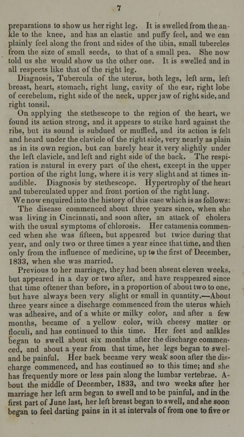 preparations to show us her right leg. It is swelled from the an- kle to the knee, and has an elastic and puffy feel, and we can plainly feel along the front and sides of the tibia, small tubercles from the size of small seeds, to that of a small pea. She now told us she would show us the other one. It is swelled and in all respects like that of the right leg. Diagnosis, Tubercula of the uterus, both legs, left arm, left breast, heart, stomach, right lung, cavity of the ear, right lobe of cerebelum, right side of the neck, upper jaw of right side, and right tonsil. On applying the stethescope to the region of the heart, we found its action strong, and it appears to strike hard against the ribs, but its sound is subdued or muffled, and its action is felt and heard under the clavicle of the right side, very nearly as plain as in its own region, but can barely hear it very slightly under the left clavicle, and left and right side of the back. The respi- ration is natural in every part of the chest, except in the upper portion of the right lung, where it is very slight and at times in- audible. Diagnosis by stethescope. Hypertrophy of the heart and tuberculated upper and front portion of the right lung. We now enquired into the history of this case which is as follows: The disease commenced about three years since, when she was living in Cincinnati, and soon after, an attack of cholera with the usual symptoms of chlorosis. Her catamenia commen- ced when she was fifteen, but appeared but twice during that year, and only two or three times a year since that time, and then only from the influence of medicine, up t« the first of December, 1833, when she was married. Previous to her marriage, they had been absent eleven weeks, but appeared in a day or two after, and have reappeared since that time oftener than before, in a proportion of about two to one, but have always been very slight or small in quantity.—About three years since a discharge commenced from the uterus which was adhesive, and of a white or milky color, and after a few months, became of a yellow color, with cheesy matter or floculi, and has continued to this time. Her feet and anlkles began to swell about six months after the discharge commen- ced, and about a year from that time, her legs began to swel- and be painful. Her back became very weak soon after the dis- charge commenced, and has continued so to this time; and she has frequently more or less pain along the lumbar vertebrae. A- bout the middle of December, 1833, and two weeks after her marriage her left arm began to swell and to be painful, and in the first part of June last, her left breast began to swell, and she soon began to feel darting pains in it at intervals of from one to five or