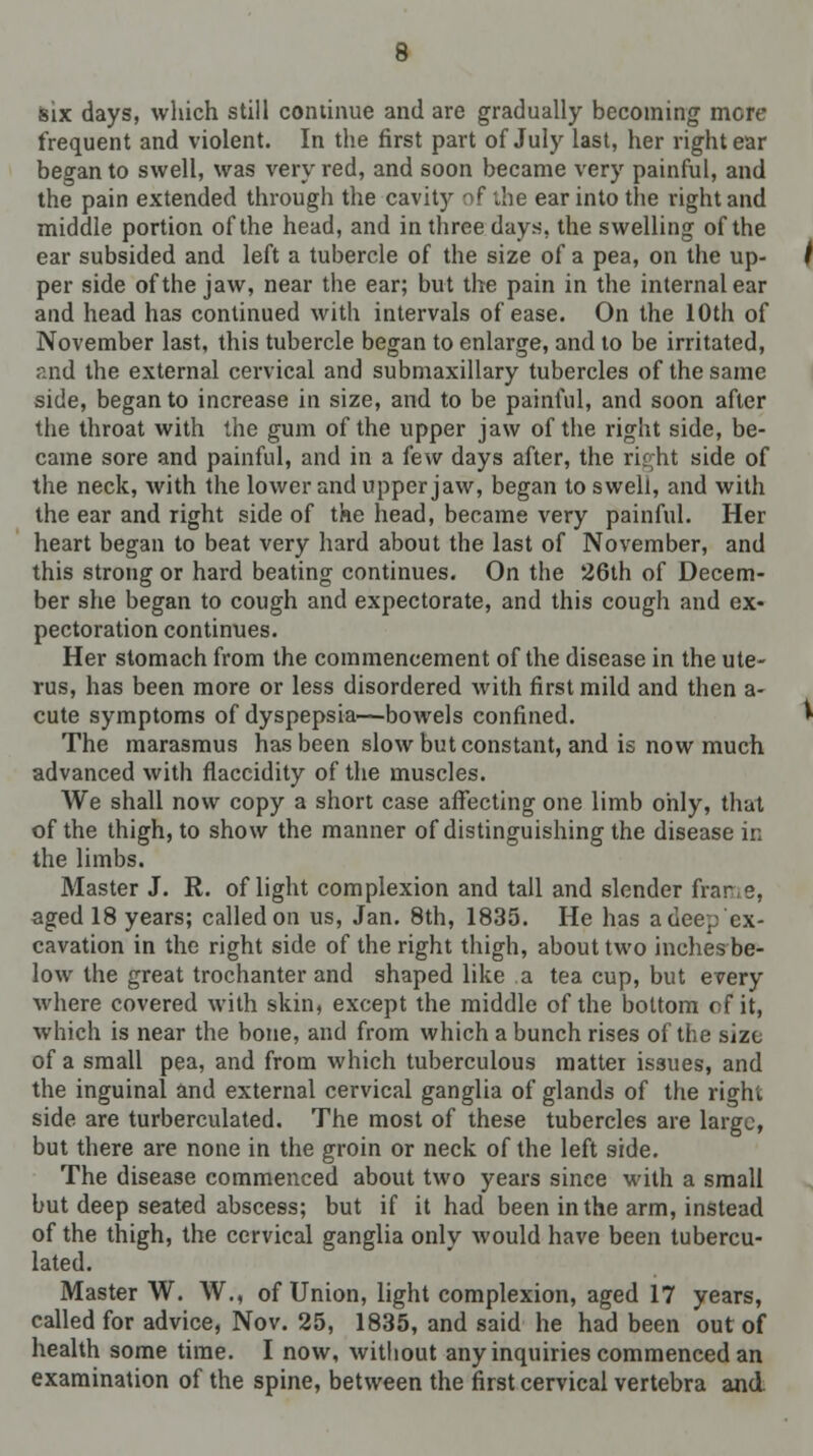 six days, which still continue and are gradually becoming mere frequent and violent. In the first part of July last, her right ear began to swell, was very red, and soon became very painful, and the pain extended through the cavity of -he ear into the right and middle portion of the head, and in three days, the swelling of the ear subsided and left a tubercle of the size of a pea, on the up- per side of the jaw, near the ear; but the pain in the internal ear and head has continued with intervals of ease. On the 10th of November last, this tubercle began to enlarge, and to be irritated, and the external cervical and submaxillary tubercles of the same side, began to increase in size, and to be painful, and soon after the throat with the gum of the upper jaw of the right side, be- came sore and painful, and in a few days after, the right side of the neck, with the lower and upper jaw, began to swell, and with the ear and right side of the head, became very painful. Her heart began to beat very hard about the last of November, and this strong or hard beating continues. On the 26th of Decem- ber she began to cough and expectorate, and this cough and ex- pectoration continues. Her stomach from the commencement of the disease in the ute- rus, has been more or less disordered with first mild and then a- cute symptoms of dyspepsia—bowels confined. The marasmus has been slow but constant, and is now much advanced with flaccidity of the muscles. We shall now copy a short case affecting one limb only, that of the thigh, to show the manner of distinguishing the disease in the limbs. Master J. R. of light complexion and tall and slender frame, aged 18 years; called on us, Jan. 8th, 1835. He has a dee^ ex- cavation in the right side of the right thigh, about two inches be- low the great trochanter and shaped like a tea cup, but every where covered with skin, except the middle of the bottom of it, which is near the bone, and from which a bunch rises of the size of a small pea, and from which tuberculous matter issues, and the inguinal and external cervical ganglia of glands of the right side are turberculated. The most of these tubercles are large, but there are none in the groin or neck of the left side. The disease commenced about two years since with a small but deep seated abscess; but if it had been in the arm, instead of the thigh, the cervical ganglia only would have been tubercu- lated. Master W. W., of Union, light complexion, aged 17 years, called for advice, Nov. 25, 1835, and said he had been out of health some time. I now, without any inquiries commenced an examination of the spine, between the first cervical vertebra and