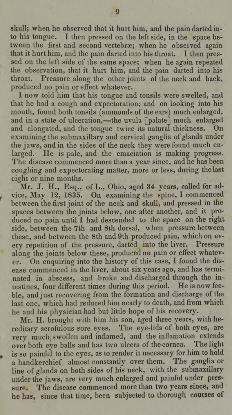 skull; when he observed that it hurt him, and the pain darted in- to his tongue. I then pressed on the left side, in the space be- tween the first and second vertebrae; when he observed again that it hurt him, and the pain darted into his throat. I then pres- sed on the left side of the same space; when he again repeated the observation, that it hurt him, and the pain darted into his throat. Pressure along the other joints of the neck and back, produced no pain or effect whatever. I now told him that his tongue and tonsils were swelled, and that he had a cough and expectoration; and on looking into his mouth, found both tonsils (ammonds of the ears) much enlarged, and in a state of ulceration,—the uvula [palate] much enlarged and elongated, and the tongue twice its natural thickness. On examining the submaxillary and cervical ganglia of glands under the jaws, and in the sides of the neck they were found much en- larged. He is pale, and the emaciation is making progress. The disease commenced more than a year since, and he has been coughing and expectorating matter, more or less, during the last eight or nine months. Mr. J. H., Esq., of L., Ohio, aged 34 years, called for ad- vice, May 12, 1835. On examining the spine, I commenced between the first joint of the neck and skull, and pressed in the spaces between the joints below, one after another, and it pro- duced no pain until I had descended to the space on the right side, between the 7th and 8th dorsal, when pressure between these, and between the 8th and 9th produced pain, which on ev- ery repetition of the pressure, darted into the liver. Pressure along the joints below these, produced no pain or effect whatev- er. On enquiring into the history of this case, I found the dis- ease commenced in the liver, about six years ago, and has termi- nated in abscess, and broke and discharged through the in- testines, four different times during this period. He is now fee- ble, and just recovering from the formation and discharge of the last one, which had reduced him nearly to death, and from which he and his physician had but little hope of his recovery. Mr. H. brought with him his son, aged three years, with he- reditary scrofulous sore eyes. The eye-lids of both eyes, are very much swollen and inflamed, and the inflamation extends over both eye balls and has two ulcers of the cornea. The light is so painful to the eyes, as to render it necessary for him to hold a handkerchief almost constantly over them. The ganglia or line of glands on both sides of his neck, with the submaxillary under the jaws, are very much enlarged and painful under pres- sure. The disease commenced more than two years since, and he has, since that time, been subjected to thorough courses of