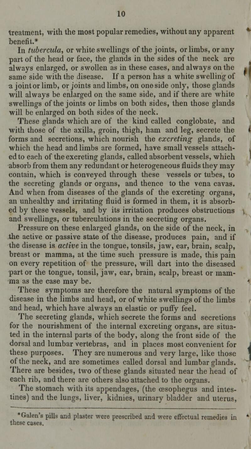 treatment, with the most popular remedies, without any apparent benefit.* In tubercula, or white swellings of the joints, or limbs, or any part of the head or face, the glands in the sides of the neck are always enlarged, or swollen as in these cases, and always on the same side with the disease. If a person has a white swelling of a joint or limb, or joints and limbs, on one side only, those glands will always be enlarged on the same side, and if there are white swellings of the joints or limbs on both sides, then those glands will be enlarged on both sides of the neck. These glands which are of the kind called conglobate, and with those of the axilla, groin, thigh, ham and leg, secrete the forms and secretions, which nourish the excreting glands, of which the head and limbs are formed, have small vessels attach- ed to each of the excreting glands, called absorbent vessels, which absorb from them any redundant or heterogeneous fluids they may contain, which is conveyed through these vessels or tubes, to the secreting glands or organs, and thence to the vena cavas. And when from diseases of the glands of the excreting organs, an unhealthy and irritating fluid is formed in them, it is absorb- ed by these vessels, and by its irritation produces obstructions and swellings, or tuberculations in the secreting organs. Pressure on these enlarged glands, on the side of the neck, in the active or passive state of the disease, produces pain, and if the disease is active in the tongue, tonsils, jaw, ear, brain, scalp, breast or mamma, at the time such pressure is made, this pain on every repetition of the pressure, will dart into the diseased part or the tongue, tonsil, jaw, ear, brain, scalp, breast or mam- ma as the case may be. These symptoms are therefore the natural symptoms of the disease in the limbs and head, or of white swellings of the limbs and head, which have always an elastic or puffy feel. The secreting glands, which secrete the forms and secretions for the nourishment of the internal excreting organs, are situa- ted in the internal parts of the body, along the front side of the dorsal and lumbar vertebras, and in places most convenient for these purposes. They are numerous and very large, like those of the neck, and are sometimes called dorsal and lumbar glands. There are besides, two of these glands situated near the head of each rib, and there are others also attached to the organs. The stomach with its appendages, (the cesophegus and intes- tines) and the lungs, liver, kidnies, urinary bladder and uterus, •Galen's pills and plaster were prescribed and were effectual remedies in these cases.