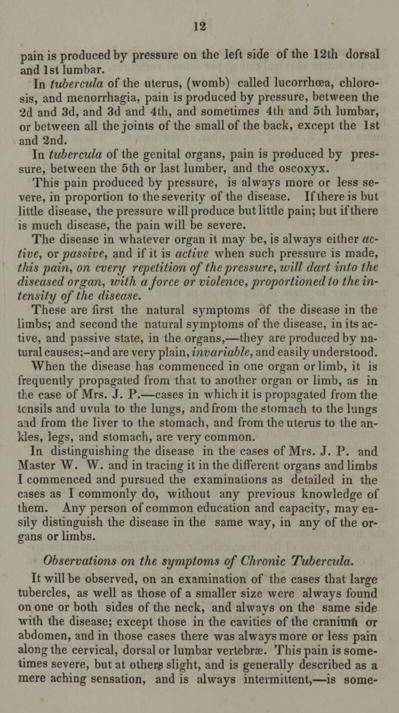 pain is produced by pressure on the left side of the 12th dorsal and 1st lumbar. In tubercula of the uterus, (womb) called lucorrhoea, chloro- sis, and menorrhagia, pain is produced by pressure, between the 2d and 3d, and 3d and 4th, and sometimes 4th and 5th lumbar, or between all the joints of the small of the back, except the 1st and 2nd. In tubercula of the genital organs, pain is produced by pres- sure, between the 5th or last lumber, and the oscoxyx. This pain produced by pressure, is always more or less se- vere, in proportion to the severity of the disease. If there is but little disease, the pressure will produce but little pain; but if there is much disease, the pain will be severe. The disease in whatever organ it may be, is always either ac- tive, or passive, and if it is active when such pressure is made, this pain, on every repetition of the pressure, will dart into the diseased organ, with ajorce or violence, proportioned to the in- tensity of the disease. These are first the natural symptoms of the disease in the limbs; and second the natural symptoms of the disease, in its ac- tive, and passive state, in the organs,—they are produced by na- tural causes;-and are very plain, invariable, and easily understood. When the disease has commenced in one organ or limb, it is frequently propagated from that to another organ or limb, as in the case of Mrs. J. P.—cases in which it is propagated from the tonsils and uvula to the lungs, and from the stomach to the lungs and from the liver to the stomach, and from the uterus to the an- kles, legs, and stomach, are very common. In distinguishing the disease in the cases of Mrs. J. P. and Master W. W. and in tracing it in the different organs and limbs I commenced and pursued the examinations as detailed in the cases as I commonly do, without any previous knowledge of them. Any person of common education and capacity, may ea- sily distinguish the disease in the same way, in any of the or- gans or limbs. Observations on the symptoms of Chronic Tubercula. It will be observed, on an examination of the cases that large tubercles, as well as those of a smaller size were always found on one or both sides of the neck, and always on the same side with the disease; except those in the cavities of the cranitrm or abdomen, and in those cases there was always more or less pain along the cervical, dorsal or lumbar vertebrae. This pain is some- times severe, but at otherg slight, and is generally described as a mere aching sensation, and is always intermittent,—is some-