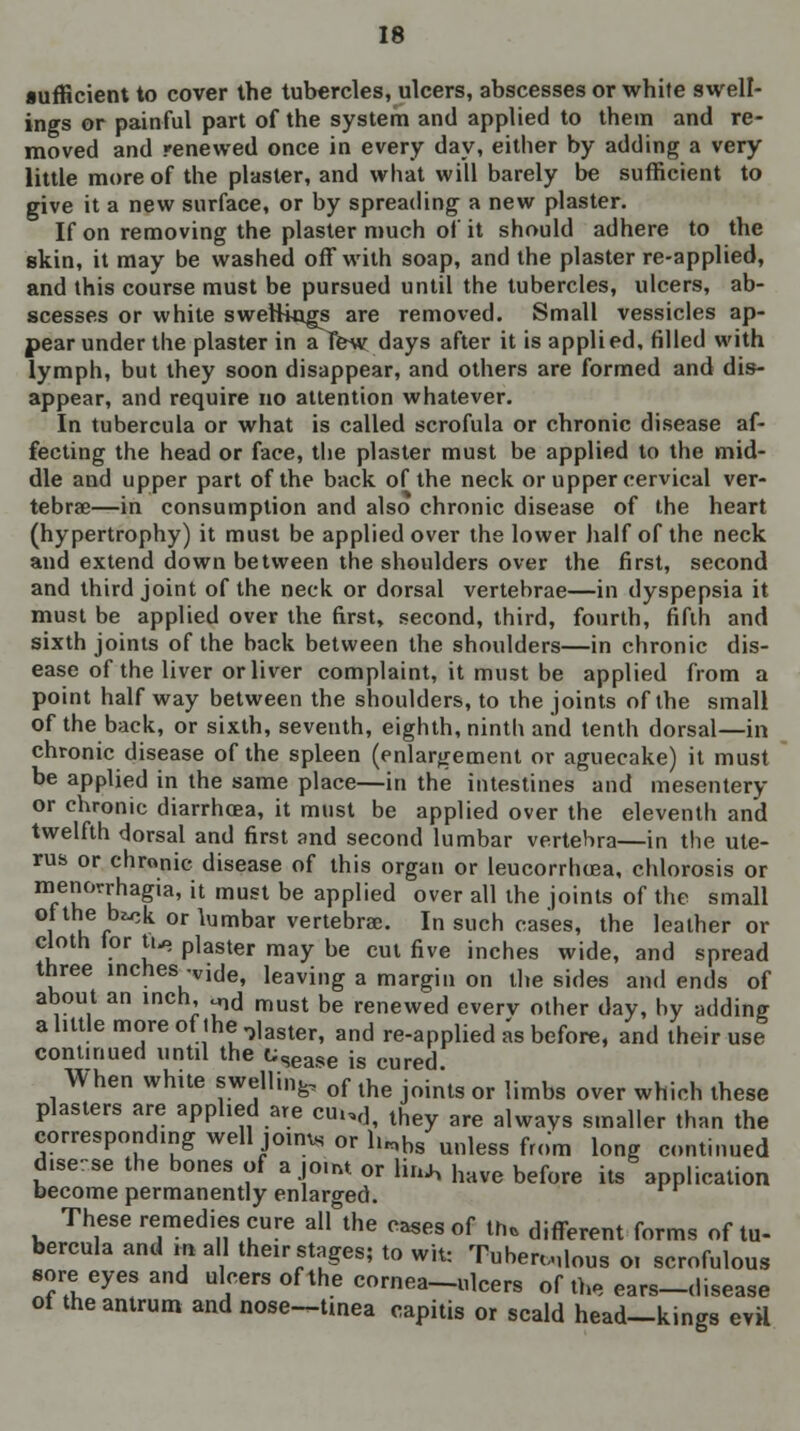 sufficient to cover the tubercles, ulcers, abscesses or white swell- ings or painful part of the system and applied to them and re- moved and renewed once in every day, either by adding a very little more of the plaster, and what will barely be sufficient to give it a new surface, or by spreading a new plaster. If on removing the plaster much of it should adhere to the skin, it may be washed off with soap, and the plaster re-applied, and this course must be pursued until the tubercles, ulcers, ab- scesses or white swellings are removed. Small vessicles ap- pear under the plaster in a Tew days after it is applied, filled with lymph, but they soon disappear, and others are formed and dis- appear, and require no attention whatever. In tubercula or what is called scrofula or chronic disease af- fecting the head or face, the plaster must be applied to the mid- dle and upper part of the back of the neck or upper cervical ver- tebrae—in consumption and also chronic disease of the heart (hypertrophy) it must be applied over the lower half of the neck and extend down between the shoulders over the first, second and third joint of the neck or dorsal vertebrae—in dyspepsia it must be applied over the first, second, third, fourth, fifth and sixth joints of the back between the shoulders—in chronic dis- ease of the liver or liver complaint, it must be applied from a point half way between the shoulders, to the joints of the small of the back, or sixth, seventh, eighth, ninth and tenth dorsal—in chronic disease of the spleen (enlargement or aguecake) it must be applied in the same place—in the intestines and mesentery or chronic diarrhoea, it must be applied over the eleventh and twelfth dorsal and first and second lumbar vertebra—in the ute- rus or chronic disease of this organ or leucorrhcea, chlorosis or mem^rhagia, it must be applied over all the joints of the small l hi^ orlumbar vertebrae. In such cases, the leather or cloth for tn, plaster may be cut five inches wide, and spread three inches -vide, leaving a margin on the sides and ends of about an inch, ^d must be renewed everv other day, by adding aliltle more of ihe ,,,a8tert and re-applied as before, and their usJ continued until the t;Sease is cured When white swelling, of the join\s or limbs over which thege plasters are applied are cu.,df they are always smaller than the corresponding well joinui or li„b8 unless from long continued disease the bones of a joint or lin* have before its application become permanently enlarged. These remedies cure all the cases of in. different forms of tu- bercula and mall their stages; to wit: Tuberous 01 scrofulous sore eyes and ulcers of the cornea—ulcers of the ears-disease of the antrum and nose—tinea capitis or scald head—kings evil