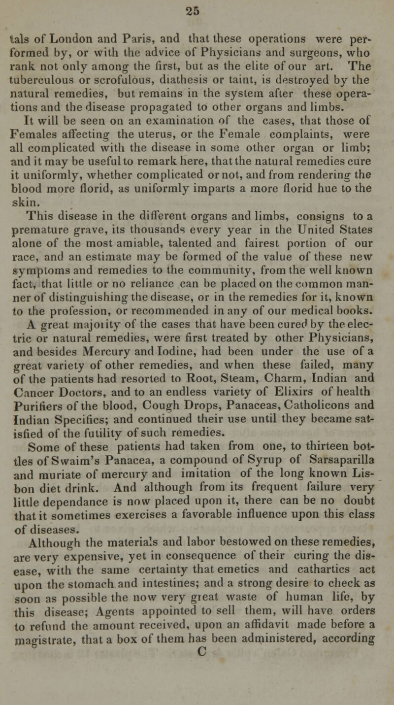 tals of London and Paris, and that these operations were per- formed by, or with the advice of Physicians and surgeons, who rank not only among the first, but as the elite of our art. The tuberculous or scrofulous, diathesis or taint, is destroyed by the natural remedies, but remains in the system after these opera- tions and the disease propagated to other organs and limbs. It will be seen on an examination of the cases, that those of Females affecting the uterus, or the Female complaints, were all complicated with the disease in some other organ or limb; and it may be useful to remark here, that the natural remedies cure it uniformly, whether complicated or not, and from rendering the blood more florid, as uniformly imparts a more florid hue to the skin. This disease in the different organs and limbs, consigns to a premature grave, its thousands every year in the United States alone of the most amiable, talented and fairest portion of our race, and an estimate may be formed of the value of these new symptoms and remedies to the community, from the well known fact, that little or no reliance can be placed on the common man- ner of distinguishing the disease, or in the remedies for it, known to the profession, or recommended in any of our medical books. A great majority of the cases that have been cured by the elec- tric or natural remedies, were first treated by other Physicians, and besides Mercury and Iodine, had been under the use of a great variety of other remedies, and when these failed, many of the patients had resorted to Root, Steam, Charm, Indian and Cancer Doctors, and to an endless variety of Elixirs of health Purifiers of the blood. Cough Drops, Panaceas, Catholicons and Indian Specifics; and continued their use until they became sat- isfied of the futility of such remedies. Some of these patients had taken from one, to thirteen bot- tles of Swaim's Panacea, a compound of Syrup of Sarsaparilla and muriate of mercury and imitation of the long known Lis- bon diet drink. And although from its frequent failure very little dependance is now placed upon it, there can be no doubt that it sometimes exercises a favorable influence upon this class of diseases. Although the materials and labor bestowed on these remedies, are very expensive, yet in consequence of their curing the dis- ease, with the same certainty that emetics and cathartics act upon the stomach and intestines; and a strong desire to check as soon as possible the now very great waste of human life, by this disease; Agents appointed to sell them, will have orders to refund the amount received, upon an affidavit made before a magistrate, that a box of them has been administered, according