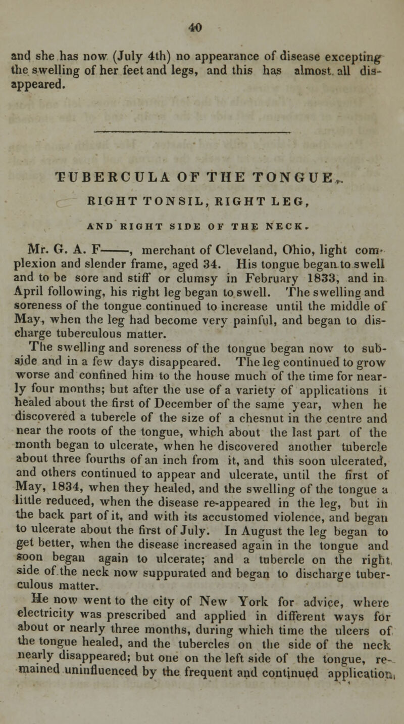 and she has now (July 4th) no appearance of disease excepting the swelling of her feet and legs, and this has almost, all dis- appeared. TUBERCULA OF THE TONGUE,. RIGHT TONSIL, RIGHT LEG, AND RIGHT SIDE OF THE NECK, Mr. G. A. F , merchant of Cleveland, Ohio, light com- plexion and slender frame, aged 34. His tongue began.to swell and to be sore and stiff or clumsy in February 1833, and in April following, his right leg began to swell. The swelling and soreness of the tongue continued to increase until the middle of May, when the leg had become very painful, and began to dis- charge tuberculous matter. The swelling and soreness of the tongue began now to sub- aide and in a few days disappeared. The leg continued to grow worse and confined him to the house much of the time for near- ly four months; but after the use of a variety of applications it healed about the first of December of the same year, when he discovered a tubercle of the size of a chesnut in the centre and near the roots of the tongue, which about the last part of the month began to ulcerate, when he discovered another tubercle about three fourths of an inch from it, and this soon ulcerated, and others continued to appear and ulcerate, until the first of May, 1834, when they healed, and the swelling of the tongue a little reduced, when the disease re-appeared in the leg, but iii the back part of it, and with its aecustomed violence, and began to ulcerate about the first of July. In August the leg began to get better, when the disease increased again in the tongue and soon began again to ulcerate; and a tubercle on the right side of the neck now suppurated and began to discharge tuber- culous matter. He now went to the city of New York for advice, where electricity was prescribed and applied in different ways for about or nearly three months, during which time the ulcers of the tongue healed, and the tubercles on the side of the neck nearly disappeared; but one on the left side of the tongue, re- mained uninfluenced by the frequent and continued application,