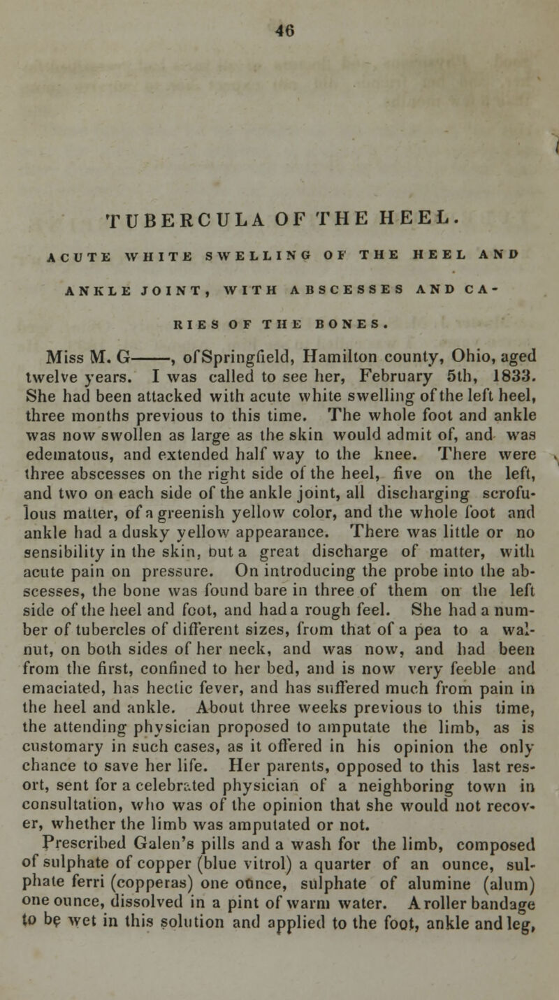 TUBERCULA OF THE HEEL. ACUTE WHITE SWELLING OF THE HEEL AND ANKLE JOINT, WITH ABSCESSES AND CA- RIES OF THE BONES. Miss M. G , of Springfield, Hamilton county, Ohio, aged twelve years. I was called to see her, February 5th, 1833. She had been attacked with acute white swelling of the left heel, three months previous to this time. The whole foot and ankle was now swollen as large as the skin would admit of, and was edematous, and extended half way to the knee. There were three abscesses on the right side of the heel, five on the left, and two on each side of the ankle joint, all discharging scrofu- lous matter, of a greenish yellow color, and the whole foot and ankle had a dusky yellow appearance. There was little or no sensibility in the skin, ftut a great discharge of matter, with acute pain on pressure. On introducing the probe into the ab- scesses, the bone was found bare in three of them on the left side of the heel and foot, and had a rough feel. She had a num- ber of tubercles of different sizes, from that of a pea to a wal- nut, on both sides of her neck, and was now, and had been from the first, confined to her bed, and is now very feeble and emaciated, has hectic fever, and has suffered much from pain in the heel and ankle. About three weeks previous to this time, the attending physician proposed to amputate the limb, as is customary in such cases, as it offered in his opinion the only chance to save her life. Her parents, opposed to this last res- ort, sent for a celebrated physician of a neighboring town in consultation, who was of the opinion that she would not recov- er, whether the limb was amputated or not. Prescribed Galen's pills and a wash for the limb, composed of sulphate of copper (blue vitrol) a quarter of an ounce, sul- phate ferri (copperas) one onnce, sulphate of alumine (alum) one ounce, dissolved in a pint of warm water. A roller bandage to be wet in this solution and applied to the foot, ankle and leg,