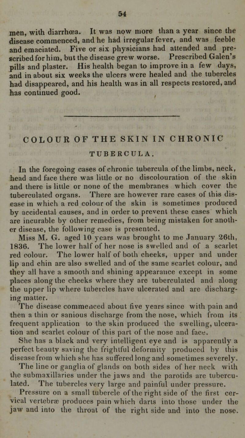 men, with diarrhoea. It was now more than a year since the disease commenced, and he had irregular fever, and was feeble and emaciated. Five or six physicians had attended and pre- scribed for him, but the disease grew worse. Prescribed Galen's pills and plaster. His health began to improve in a (ew days, and in about six weeks the ulcers were healed and the tubercles had disappeared, and his health was in all respects restored, and has continued good. COLOUR OF THE SKIN IN CHRONIC TUBERCULA. In the foregoing cases of chronic tubercula of the limbs, neck, head and face there was little or no discolouration of the skin and there is little or none of the membranes which cover the tuberculated organs. There are however rare cases of this dis- ease in which a red colour of the skin is sometimes produced by accidental causes, and in order to prevent these cases which are incurable by other remedies, from being mistaken for anoth- er disease, the following case is presented. Miss M. G. aged 10 years was brought to me January 26th, 1836. The lower half of her nose is swelled and of a scarlet red colour. The lower half of both cheeks, upper and under lip and chin are also swelled and of the same scarlet colour, and they all have a smooth and shining appearance except in some places along the cheeks where they are tuberculated and along the upper lip where tubercles have ulcerated and are discharg- ing matter. The disease commenced about five years since with pain and then a thin or sanious discharge from the nose, which from its frequent application to the skin produced the swelling, ulcera- tion and scarlet colour of this part of the nose and face. She has a black and very intelligent eye and is apparently a perfect beauty saving the frightful deformity produced by this disease from which she has suffered long and sometimes severely. The line or ganglia of glands on both sides of her neck with the submaxillaries under the jaws and the parotids are tubercu- lated. The tubercles very large and painful under pressure. Pressure on a small tubercle of the right side of the first cer- vical vertebra; produces pain which darts into those under the jaw and into the throat of the right side and into the nose.