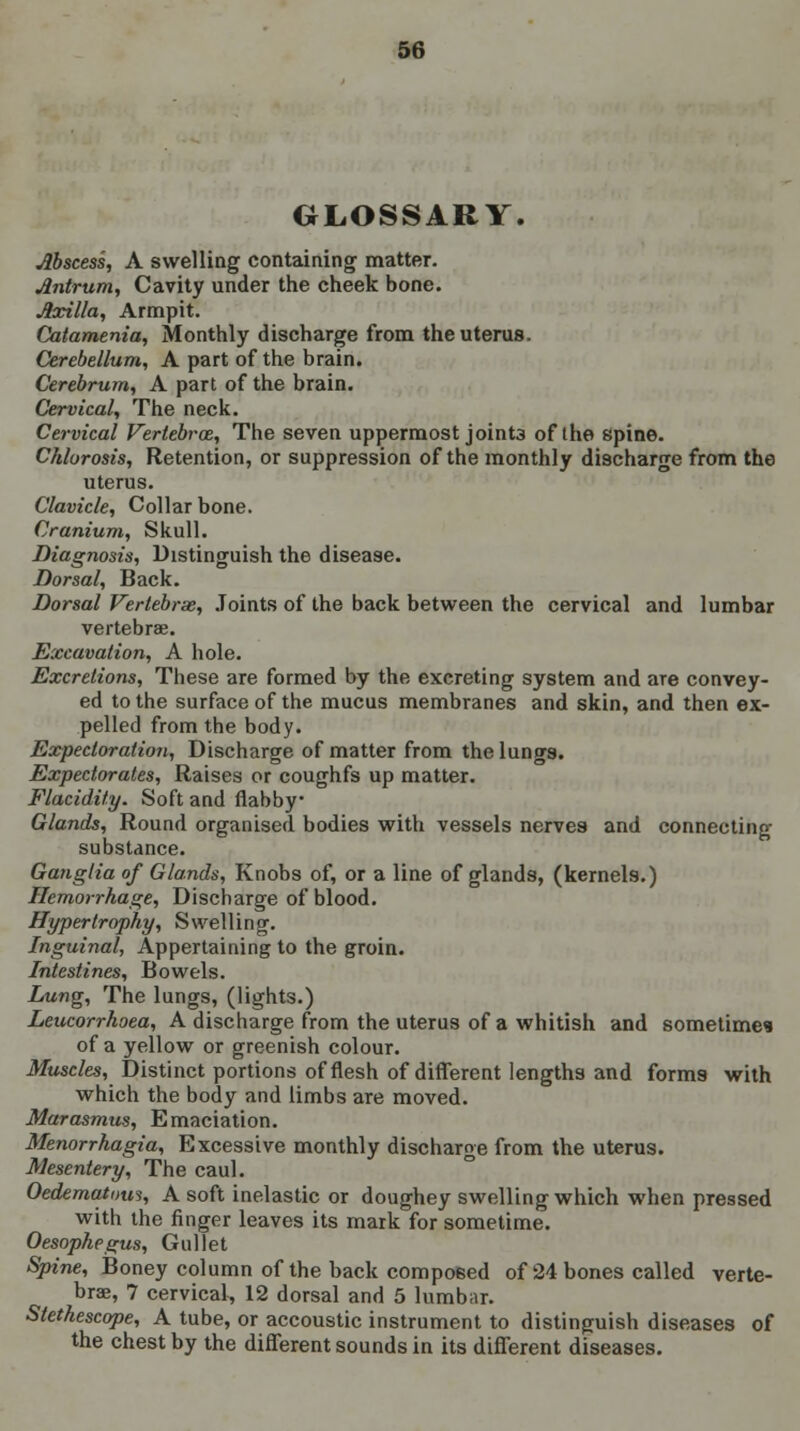 GLOSSARY. Abscess, A swelling containing matter. Antrum, Cavity under the cheek bone. Axilla, Armpit. Catamenia, Monthly discharge from the uterus. Cerebellum, A part of the brain. Cerebrum, A part of the brain. Cervical, The neck. Cervical Vertebra, The seven uppermost joint3 of the spine. Chlorosis, Retention, or suppression of the monthly discharge from the uterus. Clavicle, Collar bone. Cranium, Skull. Diagnosis, Distinguish the disease. Dorsal, Back. Dorsal Vertebrae, Joints of the back between the cervical and lumbar vertebrae. Excavation, A hole. Excretions, These are formed by the excreting system and are convey- ed to the surface of the mucus membranes and skin, and then ex- pelled from the body. Expectoration, Discharge of matter from the lungs. Expectorates, Raises or coughfs up matter. Flacidity. Soft and flabby Glands, Round organised bodies with vessels nerves and connecting substance. Ganglia of Glands, Knobs of, or a line of glands, (kernels.) Hemorrhage, Discharge of blood. Hypertrophy, Swelling. Inguinal, Appertaining to the groin. Intestines, Bowels. Lung, The lungs, (lights.) Leucorrhoea, A discharge from the uterus of a whitish and sometimes of a yellow or greenish colour. Muscles, Distinct portions of flesh of different lengths and forms with which the body and limbs are moved. Marasmus, Emaciation. Menorrhagia, Excessive monthly discharge from the uterus. Mesentery, The caul. Oedematous, A soft inelastic or doughey swelling which when pressed with the finger leaves its mark for sometime. Oesophegus, Gullet Spine, Boney column of the back composed of 24 bones called verte- brae, 7 cervical, 12 dorsal and 5 lumbar. Stethescope, A tube, or accoustic instrument to distinguish diseases of the chest by the different sounds in its different diseases.