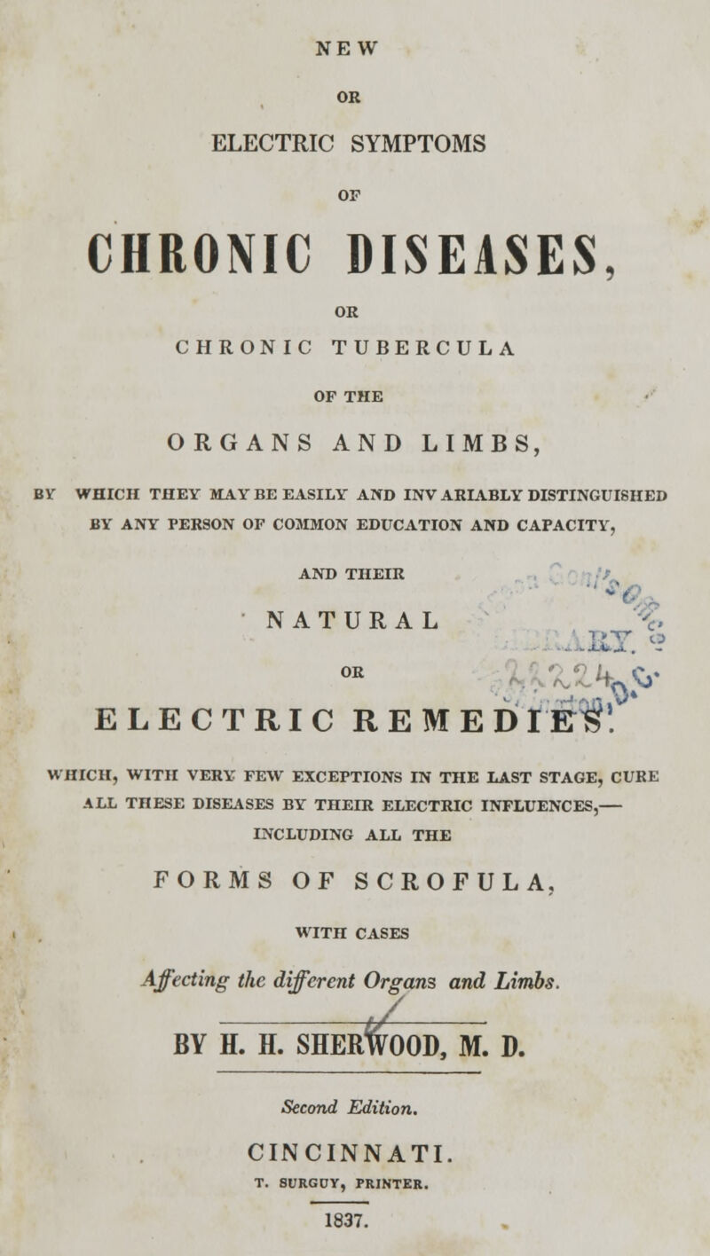 NEW OR ELECTRIC SYMPTOMS OF CHRONIC DISEASES, OR CHRONIC TUBERCULA OF THE ORGANS AND LIMBS, BY WHICH THEY MAY BE EASILY AND INV ARIABLY DISTINGUISHED BY ANY PERSON OF COMMON EDUCATION AND CAPACITY, AND THEIR NATURAL AJET. <! ELECTRIC REMEDIEl! WHICH, WITH VERY FEW EXCEPTIONS IN THE LAST STAGE, CURE ALL THESE DISEASES BY THEIR ELECTRIC INFLUENCES,— INCLUDING ALL THE FORMS OF SCROFULA, WITH CASES Affecting the different Organs and Limbs. / BY H. H. SHERWOOD, M. D. Second Edition. CINCINNATI. T. SURGUY, PRINTER. 1837.