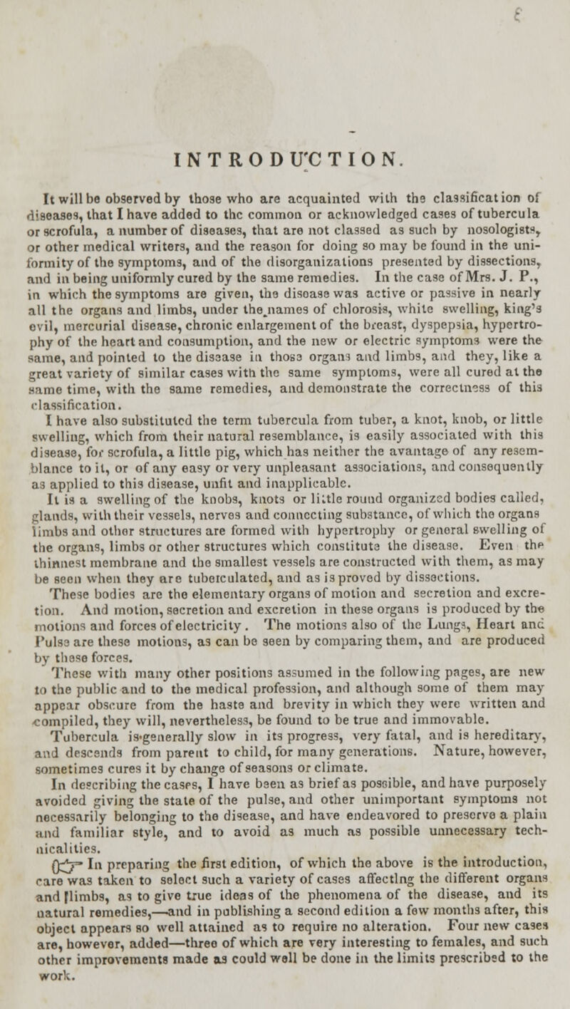 INTRODUCTION. It will be observed by those who are acquainted with the classification of diseases, that I have added to the common or acknowledged cases of tubercula or scrofula, a number of diseases, that are not classed as such by nosologists,. or other medical writers, and the reason for doing so may be found in the uni- formity of the symptoms, and of the disorganizations presented by dissections, and in being uniformly cured by the same remedies. In the case of Mrs. J. P., in which the symptoms are given, the disease was active or passive in nearly all the organs and limbs, under thejiames of chlorosis, white swelling, king's evil, mercurial disease, chronic enlargement of the breast, dyspepsia, hypertro- phy of the heart and consumption, and the new or electric symptoms were the same, and pointed to the disease in those organs and limbs, and they, like a great variety of similar cases with the same symptoms, were all cured at the same time, with the same remedies, and demonstrate the correctness of this classification. I have also substituted the term tubercula from tuber, a knot, knob, or little swelling, which from their natural resemblance, is easily associated with this disease, for scrofula, a little pig, which has neither the avantage of any resem- blance toil, or of any easy or very unpleasant associations, and consequently as applied to this disease, unfit and inapplicable. It is a swelling of the knobs, knots or liule round organized bodies called, glands, with their vessels, nerves and connecting substance, of which tho organs limbs and othor structures are formed with hypertrophy or genoral swelling of the organs, limbs or other structures which constitute the disease. Even the thinnest membrane and the smallest vessels are constructed with them, as may be seen when they are tubeiculated, and as is proved by dissections. These bodies are the elementary organs of motion and secretion and excre- tion. And motion, secretion and excretion in these organs is produced by the motions and forces of electricity . The motions also of the Lungs, Heart and Pulse are these motions, as can be seen by comparing them, and are produced by these forces. These with many other positions assumed in the following pages, are new to the public and to the medical profession, and although some of them may appear obscure from the haste and brevity in which they were written and compiled, they will, nevertheless, be found to be true and immovable. Tubercula is>generally slow in its progress, very fatal, and is hereditary, and descends from parent to child, for many generations. Nature, however, sometimes cures it by change of seasons or climate. In describing the cases, I have been as brief as possible, and have purposely avoided giving the state of the pulse, and other unimportant symptoms not necessarily belonging to the disease, and have endeavored to preserve a plain and familiar style, and to avoid as much as possible unnecessary tech- nicalities. 0^7= In preparing the first edition, of which the above is the introduction, rare was taken to select such a variety of cases affecting the different organs and flimbs, as to give true ideas of the phenomena of the disease, and its uatural remedies,—and in publishing a second edition a few months after, this object appears so well attained as to require no alteration. Four new cases are, however, added—threo of which are very interesting to females, and such other improvements made aa could well be done in the limits prescribed to the work.