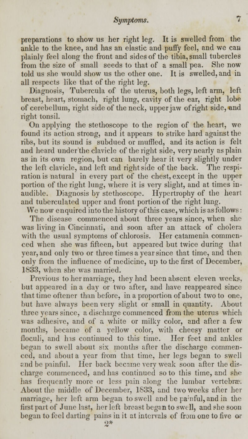 preparations to show us her right leg. It is swelled from the ankle to the knee, and has an elastic and puffy feel, and we can plainly feel along the front and sides of the tibia, small tubercles from the size of small seeds to that of a small pea. She now told us she would show us the other one. It is swelled, and in all respects like that of the right leg. Diagnosis, Tubercula of the uterus, both legs, left arm, left breast, heart, stomach, right lung, cavity of the ear, right lobe of cerebellum, right side of the neck, upper jaw of right side, and right tonsil. On applying the stethoscope to the region of the heart, we found its action strong, and it appears to strike hard against the ribs, but its sound is subdued or muffled, and its action is felt and heard under the clavicle of the right side, very nearly as plain as in its own region, but can barely hear it very slightly under the left clavicle, and left and right side of the back. The respi- ration is natural in every part of the chest, except in the upper portion of the right lung, where it is very slight, and at times in- audible. Diagnosis by stethoscope. Hypertrophy of the heart and tuberculated upper and front portion of the right lung. We now enquired into the history of this case, which is as follows: The disease commenced about three years since, when she was living in Cincinnati, and soon after an attack of cholera with the usual symptoms of chlorosis. Her catamenia commen- ced when she was fifteen, but appeared but twice during that year, and only two or three times a year since that time, and then only from the influence of medicine, up to the first of December, 1833, when she was married. Previous to her marriage, they had been absent eleven weeks, but appeared in a day or two after, and have reappeared since that time oftener than before, in a proportion of about two to one, but have always been very slight or small in quantity. About three years since, a discharge commenced from the uterus which was adhesive, and of a white or milky color, and after a few months, became of a yellow color, with cheesy matter or floculi, and Ins continued to this time. Her feet and ankles began to swell about six months after the discharge commen- ced, and about a year from that time, her legs began to swell ;-'iid be painful. Her back became very weak soon after the dis- charge commenced, and has continued so to this time, and she has frequently more or less pain along the lumbar vertebra?. About the middle of December, 1833, and two weeks after her marriage, her left arm began to swell and be pa'iiful, and in the first part of June last, her left breast began to swell, and she soon began to feel darting pains in it at intervals of from one to five or 2*
