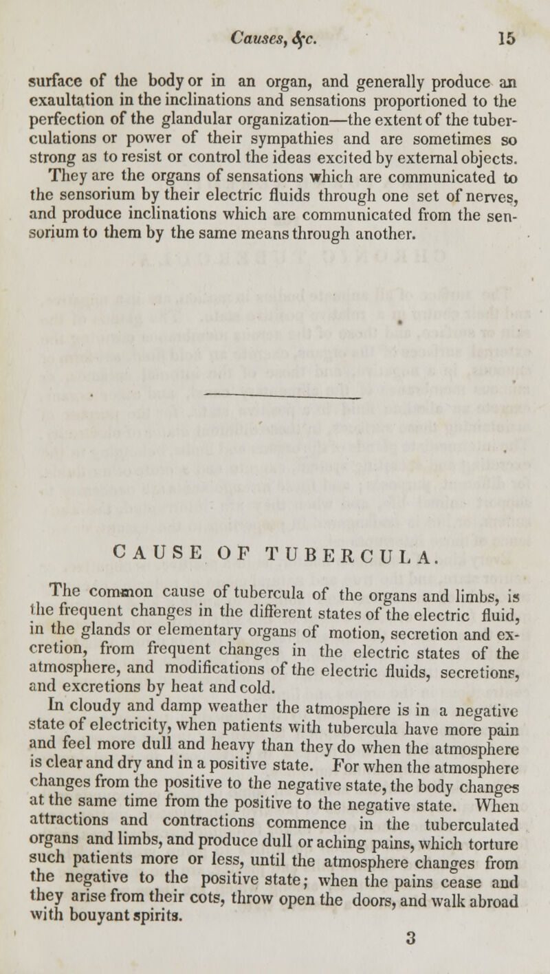 surface of the body or in an organ, and generally produce an exaultation in the inclinations and sensations proportioned to the perfection of the glandular organization—the extent of the tuber- culations or power of their sympathies and are sometimes so strong as to resist or control the ideas excited by external objects. They are the organs of sensations which are communicated to the sensorium by their electric fluids through one set of nerves, and produce inclinations which are communicated from the sen- sorium to them by the same means through another. CAUSE OF TUBERCULA. The common cause of tubercula of the organs and limbs, is the frequent changes in the different states of the electric fluid, in the glands or elementary organs of motion, secretion and ex- cretion, from frequent changes in the electric states of the atmosphere, and modifications of the electric fluids, secretions, and excretions by heat and cold. In cloudy and damp weather the atmosphere is in a negative state of electricity, when patients with tubercula have more pain and feel more dull and heavy than they do when the atmosphere is clear and dry and in a positive state. For when the atmosphere changes from the positive to the negative state, the body changes at the same time from the positive to the negative state. When attractions and contractions commence in the tuberculated organs and limbs, and produce dull or aching pains, which torture such patients more or less, until the atmosphere changes from the negative to the positive state; when the pains cease and they arise from their cots, throw open the doors, and walk abroad with bouyant spirits. 3