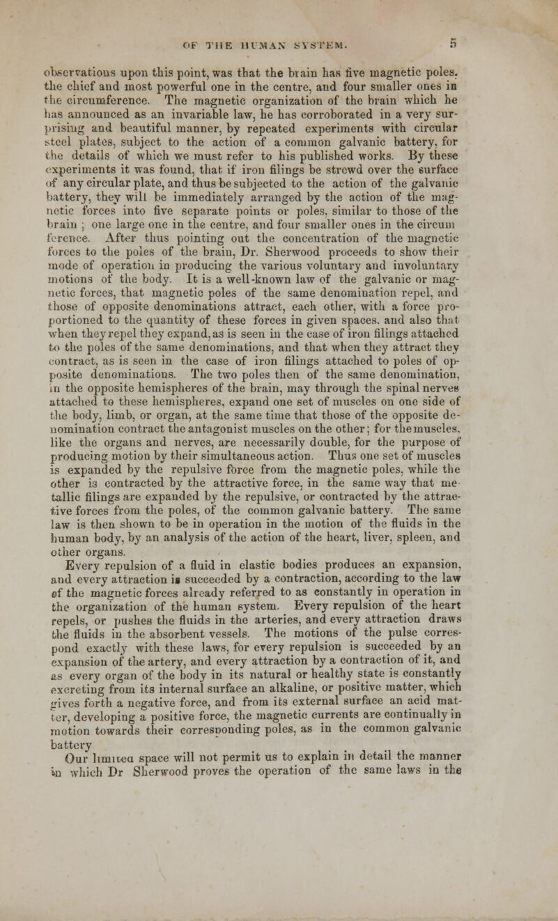 observations upon this point, was that the brain has five magnetic poles, the chief and most powerful one in the centre, and four smaller ones in the circumference. The magnetic organization of the brain which he has announced as an invariable law, he has corroborated in a very sur- prising and beautiful manner, by repeated experiments with circular steel plates, subject to the action of a common galvanic battery, for the details of which we must refer to his published works. By these experiments it was found, that if iron filings be strcwd over the surface of any circular plate, and thus be subjected to the action of the galvanic battery, they will be immediately arranged by the action of the mag- netic forces into five separate points or poles, similar to those of the brain ; one large one in the centre, and four smaller ones in the circum ference. After thus pointing out the concentration of the magnetic forces to the poles of the brain, Dr. Sherwood proceeds to show their mode of operation in producing the various voluntary and involuntary motions of the body. It is a well-known law of the galvanic or mag- netic forces, that magnetic poles of the same denomination repel, and those of opposite denominations attract, each other, with a force pro- portioned to the quantity of these forces in given spaces, and also that when they repel they expand, as is seen in the case of iron filings attached to the poles of the same denominations, and that when they attract they contract, as is seen in the case of iron filings attached to poles of op- posite denominations. The two poles then of the same denomination, in the opposite hemispheres of the brain, may through the spinal nerves attached to these hemispheres, expand one set of muscles on one side of the body, limb, or organ, at the same time that those of the opposite de- nomination contract the antagonist muscles on the other; for the muscles, like the organs and nerves, are necessarily double, for the purpose of producing motion by their simultaneous action. Thus one set of muscles is expanded by the repulsive force from the magnetic poles, while the other is contracted by the attractive force, in the same way that me tallic filings are expanded by the repulsive, or contracted by the attrac- tive forces from the poles, of the common galvanic battery. The same law is then shown to be in operation in the motion of the fluids in the human body, by an analysis of the action of the heart, liver, spleen, and other organs. Every repulsion of a fluid in elastic bodies produces an expansion, and every attraction is succeeded by a contraction, according to the law of the magnetic forces already referred to as constantly in operation in the organization of the human system. Every repulsion of the heart repels, or pushes the fluids in the arteries, and every attraction draws the fluids in the absorbent vessels. The motions of the pulse corres- pond exactly with these laws, for every repulsion is succeeded by an expansion of the artery, and every attraction by a contraction of it, and as every organ of the body in its natural or healthy state is constantly excreting from ita internal surface an alkaline, or positive matter, which gryea forth a negative force, and from its external surface an acid mat- ter, developing a positive force, the magnetic currents are continually in motion towards their corresponding poles, as in the common galvanic battery Our hmuea space will not permit us to explain in detail the manner in which Br Sherwood proves the operation of the same laws in the