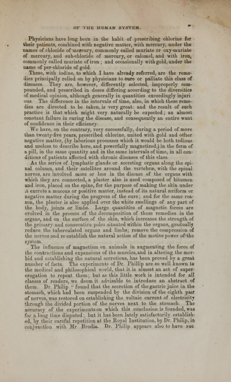 Physicians have long been in the habit of prescribing chlorine for their p?i:-ots, combined with negative matter, with mercury, under the names of chloride of mercury, commonly called muriate or oxy-muriate of mercury, and sub-chloride of mercury, or calomel, and with iron, commonly called muriate of iron ; and occasionally with gold, under the name of per-chloride of gold. These, with iodine, to which I have already referred, are the reme- dies principally relied on by physicians to cure or palliate this class of diseases. They are, however, differently selected, improperly com- pounded, and prescribed in doses differing according to the diversities of medical opinion, although generally in quantities exceedingly injuri ous. The difference in the intervals of time, also, in which these reme- dies are directed to be taken, is very great: and the result of such practice is that which might very naturally be expected; an almost constant failure in curing the disease, and consequently an entire want of confidence in their efficiency. We have, on the contrary, very successfully, during a period of more than twenty-five years, prescribed chlorine, united with gold and other negative matter, (by laborious processes which it would be both tedious and useless to describe here, and powerfully magnetized,) in the form of a pill, in the same quantity and in the same intervals of time, in all con- ditions of patients affected with chronic diseases of this class. As the series of lymphatic glands or secreting organs along the spi- nal column, and their satellites around the vertebrae, with the spinal nerves, are involved more or less in the disease of the organs with which they are connected, a plaster also is used composed of bitumen and iron, placed on the spine, for the purpose of making the skin under it excrete a mucous or positive matter, instead of its natural aeriform or negative matter during the progress of the cure; and for the same rea- son, the plaster is also applied over the white swellings of any part of the body, joints or limbs. Large quantities of magnetic forces are evolved in the process of the decomposition of these remedies in the organs, and on the surface of the skin, which increases the strength of the primary and consecutive poles situated within the organs, gradually reduce the tuberculated organs and limbs; remove the compression of the nerves and re-establish the natural action of the motive power of'the system. The influence of magnetism on animals in augmenting the force of the contractions and expansions of the muscles, and in altering the mor- bid and establishing the natural secretions, has been proved by a great number of facts. The experiments of Dr. Phillip are so well known to the medical and philosophical world, that it is almost an act of super- erogation to repeat them; but as this little work is intended for all classes of readers, we deem it advisable to introduce an abstract of them. Dr. Philip ': found that the secretion of the gastric juice in the stomach, which had been suspended by the division of the eighth pair of nerves, was restored on establishing the voltaic current of electricity through the divided portion of the nerves next to the stomach. The accuracy of the experiments on which this conclusion is founded, was for a long time disputed; but it has been lately satisfactorily establish- ed, by their careful repetition at the Royal Institution, by Dr. Philip, in conjunction with Mr. Brodie- Dr. Philip appears also to have sue