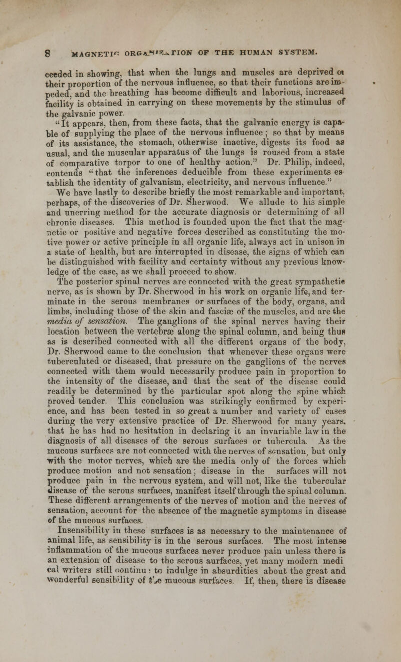 ceeded in showing, that when the lungs and muscles are deprived 01 their proportion of the nervous influence, so that their functions are im- peded, and the breathing has become difficult and laborious, increased facility is obtained in carrying on these movements by the stimulus of the galvanic power. It appears, then, from these facts, that the galvanic energy is capa- ble of supplying the place of the nervous influence ; so that by means of its assistance, the stomach, otherwise inactive, digests its food as usual, and the muscular apparatus of the lungs is roused from a state of comparative torpor to one of healthy action. Dr. Philip, indeed, eontends  that the inferences deducible from these experiments es tablish the identity of galvanism, electricity, and nervous influence. We have lastly to describe briefly the most remarkable and important, perhaps, of the discoveries of Dr. Sherwood. We allude to his simple and unerring method for the accurate diagnosis or determining of all chronic diseases. This method is founded upon the fact that the mag- netic or positive and negative forces described as constituting the mo- tive power or active principle in all organic life, always act in unison in a state of health, but are interrupted in disease, the signs of which can be distinguished with facility and certainty without any previous know- ledge of the case, as we shall proceed to show. The posterior spinal nerves are connected with the great sympathetie nerve, as is shown by Dr. Sherwood in his work on organic life, and ter- minate in the serous membranes or surfaces of the body, organs, and limbs, including those of the skin and fasciae of the muscles, and are the media of sensation. The ganglions of the spinal nerves having their location between the vertebrae along the spinal column, and being thus as is described connected with all the different organs of the body, Dr. Sherwood came to the conclusion that whenever these organs were tuberculated or diseased, that pressure on the ganglions of the nerves connected with them would necessarily produce pain in proportion to the intensity of the disease, and that the seat of the disease could readily be determined by the particular spot along the spine which proved tender. This conclusion was strikingly confirmed by experi- ence, and has been tested in so great a number and variety of cases during the very extensive practice of Dr. Sherwood for many years, that he has had no hesitation in declaring it an invariable law in the diagnosis of all diseases of the serous surfaces or tubercula. As the mucous surfaces are not connected with the nerves of sonsation, but only with the motor nerves, which are the media only of the forces which produce motion and not sensation; disease in the surfaces will not produce pain in the nervous system, and will not, like the tubercular disease of the serous surfaces, manifest itself through the spinal column. These different arrangements of the nerves of motion and the nerves of sensation, account for the absence of the magnetic symptoms in disease of the mucous surfaces. Insensibility in these surfaces is as necessary to the maintenance of animal life, as sensibilitj' is in the serous surfaces. The most intense inflammation of the mucous surfaces never produce pain unless there is an extension of disease to the serous aurfaces, yet many modern medi cal writers still iventinu s to indulge in absurdities about the great and wonderful sensibility of £'.«© mucous surfaces. If. then, there is disease