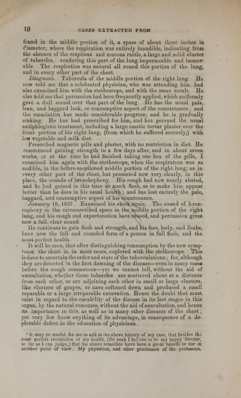 found in the middle portion of it, a space of about three inches in diameter, where the respiration was entirely inaudible, indicating from the absence of the crepitous and mucous rattle, a large and solid cluster of tubercles, rendering this part of the lung impermeable and immov- able. The respiration was natural all round this portion of the lung, and in every other part of the chest. Diagnosis. Tubercula of the middle portion of the right lung. He now told me that a celebrated physician, who was attending him. had also examined him with the stethescope, and with the same result. He also tolcl me that percussion had been frequently applied, which uniformly gave a dull sound over that part of the lung. He has the usual pale, lean, and haggard look, or consumptive aspect of the countenance ; and the emaciation has made considerable progress; and he is gradually sinking. He has had prescribed for him, and ha3 persued the usual antiphlogistic treatment, including a large emetic tartar plaster over the front portion of his right lung, (from which he suffered severely,) with low vegetable and milk diet. Prescribed magnetic pills and plaster, with no restriction in diet. He commenced gaining strength in a few days after, and in about seven weeks, cr at the time he had finished taking one box of the pills, I examined him again with the stethescope, when the respiration was as audible, in the before-mentioned middle portion of the right lung, aa in every other part of the chest, but presented now very clearly, in this place, the sounds of bronchophony. His cough had now nearly abated, and he hod gained in this time so much flesh, as to make him appear better than he docs in his usual hearth ; and has lost entirely the pale, haggard, and consumptive aspect of his countenance. January 18, 1837. Examined his chest again. The sound of bron- chophony in the circumscribed space in the middle portion of the right lung, and his cough and expectoration have ceased, and percussion gives now a full, clear sound. He continues to gain flesh and strength, and his face, body, and limbs, have now the full and rounded form of a person in full flesh, and the most perfect health. It will be seen, that after distinguishing consumption by the new symp- toms, the chest is, in most cases, explored with the stethescope. This is done to ascertain the order and state of the tuberculations ; for, although they are detected in the first dawning of the disease—even in many cases before the cough commences—yet we cannot tell, without the aid of auscultation, whether these tubercles are scattered about at a distance from each other, or are adjoining each other in small or large clusters, like clusters of grapes, or have softened down and produced a small reparable or a large irreparable excavation. Hence the doubt that must exist in regard to the curab'lity of the disease in its last stages in this organ, by the natural remeciies, without the aid of auscultation, and hence its importance in this, as well as in many other diseases of the chest; yet very few know anything of its advantage, in consequence of a de- plorable defect in the education of physicians. ': It may De useful for me to add to the above history of my case, that besiics the most perfect restoration of my health, (for such I be!:'.eve to be my happy fortune, a? far as I can judge,) that the above remedies have been a great benefit to me in another point of view. My physician, and other gentlemen of the profession.