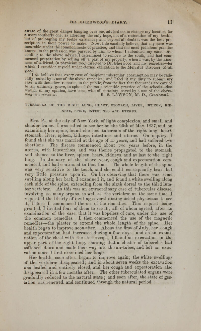 aware of the great danger hanging over me, advised me to change my location for a mere southerly one, as affording the only hope, not of a restoration of my health, but of prolonging my feeble existence; and beyond all doubt it was the best pre- scription in their power to make. Now, I do candidly believe, that my case was incurable under the common mode of practice, and that the most judicious practice known to the profession was pursued by him to whom I submitted my case. Ac- cording to the above advice, I determined to remove to the south, and had com- menced preparation by selling off a part of my property, when I was, by the kina- ness of a friend, (a physician too,) directed to Dr. Sherwood and his remedies—for which I consider myself under eternal obligation to the Merciful Disposer cf all good.  1 do believe that every case of insipient tubercular consumption may be radi- cally cured by a use of the above remedies; and I feel it my duty to submit my case with these few remarks, to the public, from the fact that thousands are carried to an untimely grave, in spite of the most scientific practice of the schools—that would, in my opinion, have been, with all certainty, saved by a use of the electro- magnetic remedies. B. S. LAWSON, M. D., Cincinnati. TtJBEBCULA OF THE RIGHT LUNG, HEART, STOMACH, LIVER, SPLEEN, KID- NEYS, SPINE, INTESTINES AND UTERUS. Mrs. P., of the city of New York, of light complexion, arid small and slender frame. I was called to see her on the 20th of May, 1837, and, on examining her spine, found she had tubercula of the right lung, heart, stomach, liver, spleen, kidneys, intestines and uterus. On inquiry, I found that she was married at the age of 15 years, and had suffered two abortions. The disease commenced about two years before, in the uterus, with leucorrhoea, and was thence propagated to the stomach, and thence to the liver, spleen, heart, kidneys, and at last to the right lung. In January of the above year, cough and expectoration com- menced, and had continued to that time. The whole length of the spine was very sensitive to the touch, and she could consequently bear but very little pressure upon it. On her observing that there was some swelling along her back, I examined it, and found a white swelling along each side of the spine, extending from the sixth dorsal to the third lum- bar vertebrae. As this was an extraordinary case of tubercular disease, involving so many organs, as well as the vertebrae at the same time, I requested the liberty of inviting several distinguished physicians to see it, before I commenced the use of the remedies. This request being granted, I invited four of them to see it; all of whom agreed, after an examination of the case, that it was hopeless of cure, under the use of the common remedies. I then commenced the use of the magnetic remedies—the plaster to extend the whole length of the spine. Her health began to improve soon after. About the first of July, her cough and expectoration had increased during a few days; and on an exami- nation of the chest with the stethoscope, I found an excavation in the upper part of the right lung, showing that a cluster of tubercles had softened down and made their way into the air-tubes, and left an exca- vation since I first examined her lungs. Her health, soon after, began to improve again; the white swellings of the vertebras disappeared; and in about seven weeks the excavation was healed and entirely closed, and her cough and expectoration also disappeared in a few months after. The other tuberculated organs were gradually reduced to the natural state ; and soon after, the state of ges- tation was renewed, and continued through the natural period.