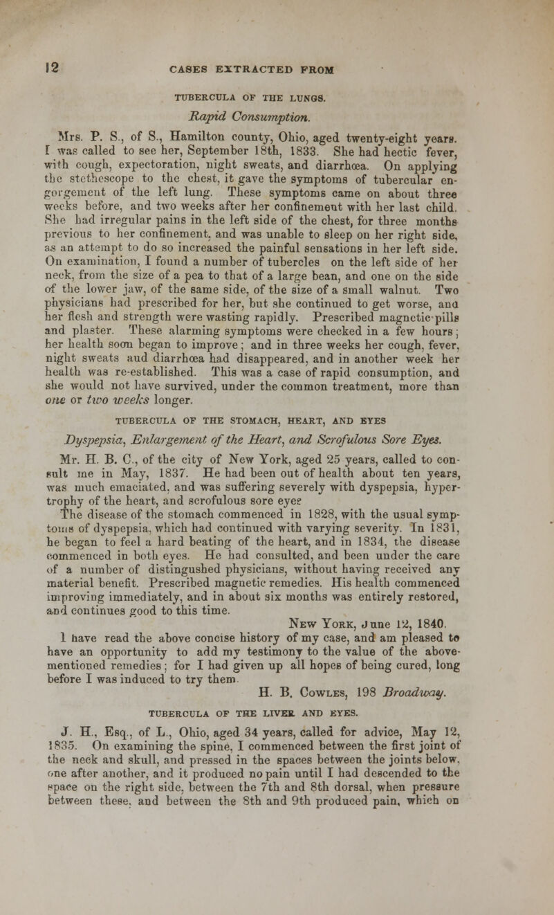 TUBERCULA OF THE LUNGS. Rapid Consumption. Mrs. P. S., of S., Hamilton county, Ohio, aged twenty-eight years. [ was called to see her, September 18th, 1833. She had hectic fever, with cough, expectoration, night sweats, and diarrhoea. On applying the stethoscope to the chest, it gave the symptoms of tubercular en- gorgement of the left lung. These symptoms came on about three weeks before, and two weeks after her confinement with her last child. She had irregular pains in the left side of the chest, for three months previous to her confinement, and was unable to sleep on her right side, as an attempt to do so increased the painful sensations in her left side. On examination, I found a number of tubercles on the left side of her neck, from the size of a pea to that of a large bean, and one on the side of the lower jaw, of the same side, of the size of a small walnut. Two physicians had prescribed for her, but she continued to get worse, ana her flesh and strength were wasting rapidly. Prescribed magnetic-pills and plaster. These alarming symptoms were checked in a few hours; her health soon began to improve; and in three weeks her cough, fever, night sweats aud diarrhoea had disappeared, and in another week her health was re-established. This was a case of rapid consumption, and she would not have survived, under the common treatment, more than one or two weeks longer. TUBERCULA OF THE STOMACH, HEART, AND EYES Dyspepsia, Enlargement of the Heart, and Scrofulous Sore Eyes. Mr. H. B. C, of the city of New York, aged 25 years, called to con- sult me in May, 1837. He had been out of health about ten years, was much emaciated, and was suffering severely with dyspepsia, hyper- trophy of the heart, and scrofulous sore eyee The disease of the stomach commenced in 1828, with the usual symp- toms of dyspepsia, which had continued with varying severity. In 1831, he began to feel a hard beating of the heart, and in 1834, the disease commenced in both eyes. He had consulted, and been under the care of a number of distingushed physicians, without having received any material benefit. Prescribed magnetic remedies. His health commenced improving immediately, and in about six months was entirely restored, and continues good to this time. New York, June 12, 1840. 1 have read the above concise history of my case, and am pleased to have an opportunity to add my testimony to the value of the above- mentioned remedies; for I had given up all hopes of being cured, long before I was induced to try them H. B. Cowles, 198 Broadway. TUBERCULA OF THE LIVER AND EYES. J. H, Esq., of L., Ohio, aged 34 years, called for advice, May 12, 1835. On examining the spine, I commenced between the first joint of the neck and skull, and pressed in the spaces between the joints below, one after another, and it produced no pain until I had descended to the npace on the right side, between the 7th and 8th dorsal, when pressure between these, and between the Sth and 9th produced pain, which on