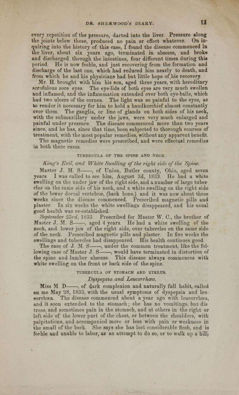 every repetition of the pressure, darted into the liver. Pressure along the joints helow these, produced no pain or effect whatever. On in- quiring into the history of this case, I found the disease commenced in the liver, about six years ago, terminated in abscess, and broke and discharged through the intestines, four different times during thia period. He is now feeble, and just recovering from the formation and discharge of the last one, which had reduced him nearly to death, and from which he and his physicians had but little hope of his recovery. Mr. H. brought with him his son, aged three years, with hereditary scrofulous sore eyes. The eye-lids of both eyes are very much swollen and inflamed, and the inflammation extended over both eye-balls, which had two ulcers of the cornea. The light was so painful to the eyes, as to render it necessary for him to hold a handkerchief almost constantly over them. The ganglia, or line of glands on both sides of his neck, with the submaxillary under the jaws, were very much enlarged and painful under pressure. The disease commenced more than two years since, and he has, since that time, been subjected to thorough courses of treatment, with the most popular remedies, without any apparent benefit. The magnetic remedies were prescribed, and were effectual remedies in both the3e cases. TUBERCUI,A OF THE SPINE AND NECK. Kifig's Evil, and White Swelling of the right side of the Spine. Master J. M. S , of Union, Butler county, Ohio, aged seven years. I was called to see him, August 3d, 1833. He had a white swelling on the under jaw of the right side, and a number of large tuber- cles on the same side of his neck, and a white swelling on the right side of the lower dorsal vertebra;, (back bone.) and it was now about three weeks since the disease commenced. Prescribed magnetic pills and plaster. In sis weeks the white swellings disappeared, and his usual good health was re-established. September 23rd, 1833. Prescribed for Master W. C, the brother of Master J. M. S , aged 4 years. He had a white swelling of the neck, and lower jaw of the right side, over tubercles on the same side of the neck. Prescribed magnetic pills and plaster. In five weeks the swellings and tubercles had disappeared. His health continues good. The case of J. M. S , under the common treatment, like the fol- lowing case of Master J. S , would have terminated in distortion of the spine and lumber abscess. This disease always commences with white swelling on the front or back side of the spine. TUBERCULA OF STOMACH AND UTERUS. Dyspepsia and Leucorrhaa. Miss M. D , of dark complexion and naturally full habit, called on me May 28, 1833, with the usual symptoms of dyspepsia and leu- sorrhoea. The disease commenced about a year ago with leucorrhoca, and it soon extended to the stomach: she has no vomitings, but dis tress, and sometimes pain in the stomach, and at others in the right or left side of the lower part of the chest, or between the shoulders, with palpitations, and accompanied more or less with pain or weakness in the small of the back. She says she has lost considerable flesh, and is feeble and unable to labor, as an attempt to do so, or to walk up a hill