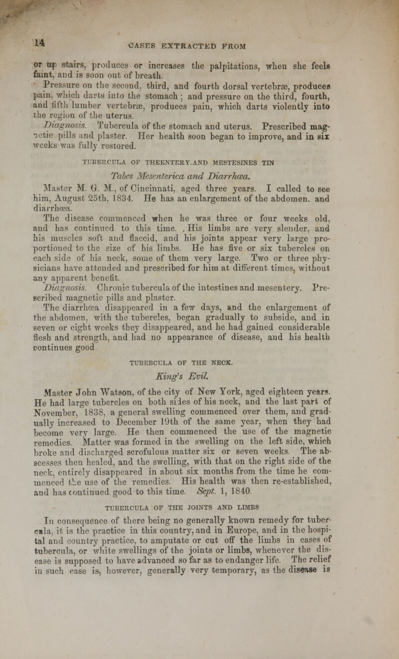 CASES EXTRACTED FROM or up stairs, produces or increases the palpitations, when she feels feint, and is soon out of breath. Pressure on the second, third, and fourth dorsal vertebras, produces pain, which darts into the stomach ; and pressure on the third, fourth, and fifth lumber vertebras, produees pain, which darts violently into the region of the uterus. Diagnosis. Tubercula of the stomach and uterus. Prescribed mag- netic pills and plaster. Her health soon began to improve, and in six weeks-was fully restored. TUBERCULA OF THEENTERY.AND MESTESINES TIN Tabes Mesenterica and Diarrhoza. Master M. Gk M., of Cincinnati, aged three years. I called to see him, August 25th, 1834. He has an enlargement of the abdomen, and diarrhoea. The disease commenced when he was three or four weeks old, and has continued to this time. . His limbs are very slender, and his muscles soft and flaccid, and his joints appear very large pro- portioned to the size of his limbs. He has five or six tubercles on each side of his neck, some of them very large. Two or three phy- sicians have attended and prescribed for him at different times, without any apparent benefit. Diagnosis. Chronic tubercula of the intestines and mesentery. Pre- scribed magnetic pills and plaster. The diarrhoea disappeared in a few days, and the enlargement of the abdomen, with the tubercles, began gradually to subside, and in seven or eight weeks they disappeared, and he had gained considerable flesh and strength, and had no appearance of disease, and his health continues good TUBEBCULA OF THE NECK. King's Evil. Master John Watson, of the city of New York, aged eighteen years. He had large tubercles on both sides of his neck, and the last part of November, 1838, a general swelling commenced over them, and grad- ually increased to December 19th of the same year, when they had become very large. He then commenced the use of the magnetic remedies. Matter was formed in the swelling on the left side, which broke and discharged scrofulous matter six or seven weeks. The ab- scesses then healed, and the swelling, with that on the right side of the neck, entirely disappeared in about six months from the time he com- menced the use of the remedies. His health was then re-established, and has continued good to this time. Sept. 1, 1840. TUBERCULA OF THE JOINTS AND LIMBS In consequence of there being no generally known remedy for tuber- cmla. it is the practice in this country, and in Europe, and in the hospi- tal and country practice, to amputate or cut off the limbs in cases of tubercula, or white swellings of the joints or limbs, whenever the dis- ease is supposed to have advanced so far as to endanger life. The relief in such case is, however, generally very temporary, as the disease is