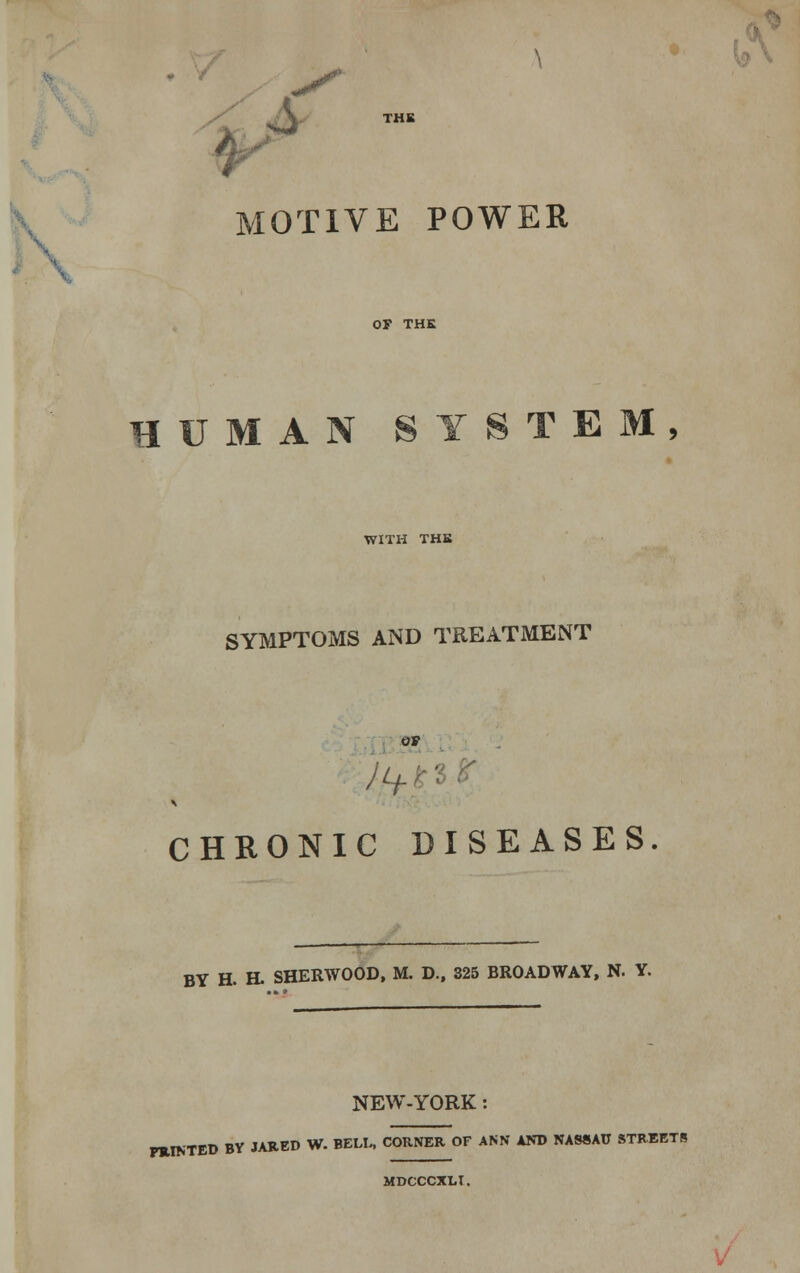 THB MOTIVE POWER OF THE HUMAN SYSTEM WITH THB SYMPTOMS AND TREATMENT OF A. CHRONIC DISEASES. BY H. H. SHERWOOD, M. D., 325 BROADWAY, N. Y. NEW-YORK PRINTED BY JARED W. BELL, CORNER OF ANN AND NASSAU STREETS MDCCCXLT.