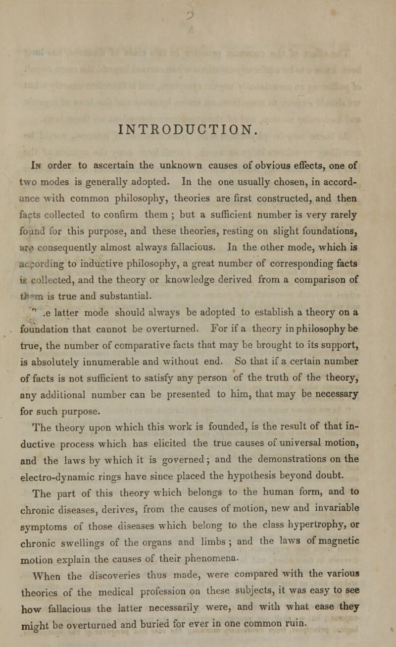 INTRODUCTION. In order to ascertain the unknown causes of obvious effects, one of two modes is generally adopted. In the one usually chosen, in accord- ance with common philosophy, theories are first constructed, and then facts collected to confirm them ; but a sufficient number is very rarely found for this purpose, and these theories, resting on slight foundations, ar.} consequently almost always fallacious. In the other mode, which is according to inductive philosophy, a great number of corresponding facts is collected, and the theory or knowledge derived from a comparison of th'vm is true and substantial. n .e latter mode should always be adopted to establish a theory on a foundation that cannot be overturned. For if a theory in philosophy be true, the number of comparative facts that may be brought to its support, is absolutely innumerable and without end. So that if a certain number of facts is not sufficient to satisfy any person of the truth of the theory, any additional number can be presented to him, that may be necessary for such purpose. The theory upon which this work is founded, is the result of that in- ductive process which has elicited the true causes of universal motion, and the laws by which it is governed; and the demonstrations on the electro-dynamic rings have since placed the hypothesis beyond doubt. The part of this theory which belongs to the human form, and to chronic diseases, derives, from the causes of motion, new and invariable symptoms of those diseases which belong to the class hypertrophy, or chronic swellings of the organs and limbs ; and the laws of magnetic motion explain the causes of their phenomena. When the discoveries thus made, were compared with the various theories of the medical profession on these subjects, it was easy to see how fallacious the latter necessarily were, and with what ease they mio-ht be overturned and buried for ever in one common ruin.