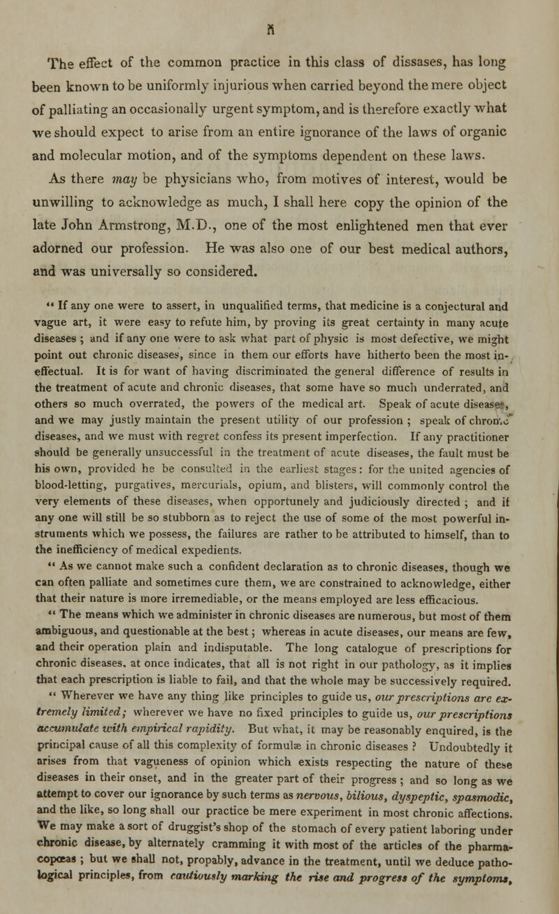 The effect of the common practice in this class of dissases, has long been known to be uniformly injurious when carried beyond the mere object of palliating an occasionally urgent symptom, and is therefore exactly what we should expect to arise from an entire ignorance of the laws of organic and molecular motion, and of the symptoms dependent on these laws. As there may be physicians who, from motives of interest, would be unwilling to acknowledge as much, I shall here copy the opinion of the late John Armstrong, M.D., one of the most enlightened men that ever adorned our profession. He was also one of our best medical authors, and was universally so considered.  If any one were to assert, in unqualified terms, that medicine is a conjectural and vague art, it were easy to refute him, by proving its great certainty in many acute diseases ; and if any one were to ask what part of physic is most defective, we might point out chronic diseases, since in them our efforts have hitherto been the most in- effectual. It is for want of having discriminated the general difference of results in the treatment of acute and chronic diseases, that some have so much underrated, and others so much overrated, the powers of the medical art. Speak of acute disease;, and we may justly maintain the present utility of our profession ; speak of chron.o diseases, and we must with regret confess its present imperfection. If any practitioner should be generally unsuccessful in the treatment of acute diseases, the fault must be his own, provided he be consulted in the earliest stages: for the united agencies of blood-letting, purgatives, mercurials, opium, and blisters, will commonly control the very elements of these diseases, when opportunely and judiciously directed ; and if any one will still be so stubborn as to reject the use of some of the most powerful in- struments which we possess, the failures are rather to be attributed to himself, than to the inefficiency of medical expedients.  As we cannot make such a confident declaration as to chronic diseases, though we can often palliate and sometimes cure them, we are constrained to acknowledge, either that their nature is more irremediable, or the means employed are less efficacious.  The means which we administer in chronic diseases are numerous, but most of them ambiguous, and questionable at the best; whereas in acute diseases, our means are few, and their operation plain and indisputable. The long catalogue of prescriptions for chronic diseases, at once indicates, that all is not right in our pathology, as it implies that each prescription is liable to fail, and that the whole may be successively required.  Wherever we have any thing like principles to guide us, our prescriptions are ex- tremely limited; wherever we have no fixed principles to guide us, our prescriptions accumulate with empirical rapidity. But what, it may be reasonably enquired, is the principal cause of all this complexity of formula in chronic diseases ? Undoubtedly it arises from that vagueness of opinion which exists respecting the nature of these diseases in their onset, and in the greater part of their progress ; and so long as we attempt to cover our ignorance by such terms as nervous, bilious, dyspeptic, spasmodic, and the like, so long shall our practice be mere experiment in most chronic affections. We may make a sort of druggist's shop of the stomach of every patient laboring under chronic disease, by alternately cramming it with most of the articles of the pharma- copceas ; but we shall not, propably, advance in the treatment, until we deduce patho- logical principles, from cautiously marking the rise and progress of the symptoms.