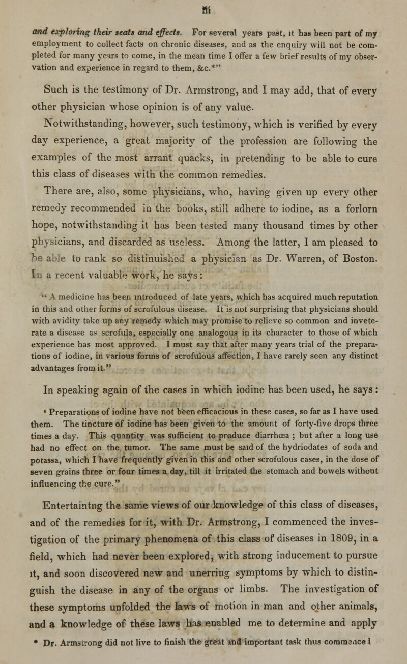 and exploring their seats and effects. For several years past, it has been part of my employment to collect facts on chronic diseases, and as the enquiry will not be com- pleted for many years to come, in the mean time I offer a few brief results of my obser- vation and experience in regard to them, &c.* Such is the testimony of Dr. Armstrong, and I may add, that of every other physician whose opinion is of any value. Notwithstanding, however, such testimony, which is verified by every day experience, a great majority of the profession are following the examples of the most arrant quacks, in pretending to be able to cure this class of diseases with the common remedies. There are, also, some physicians, who, having given up every other remedy recommended in the books, still adhere to iodine, as a forlorn hope, notwithstanding it has been tested many thousand times by other physicians, and discarded as useless. Among the latter, I am pleased to he able to rank so distinuished a physician as Dr. Warren, of Boston. In a recent valuable work, he says: «' A medicine has been introduced of late years, which has acquired much reputation in this and other forms of scrofulous disease. It is not surprising that physicians should with avidity take up any remedy which may promise to relieve so common and invete- rate a disease as scrofula, especially one analogous in its character to those of which experience has most approved. I must say that after many years trial of the prepara- tions of iodine, in various forms of scrofulous affection, I have rarely seen any distinct advantages from it. In speaking again of the cases in which iodine has been used, he says : « Preparations of iodine have not been efficacious in these cases, so far as I have used them. The tincture of iodine has been given to the amount of forty-five drops three times a day. This quantity was sufficient to produce diarrhoea ; but after a long use had no effect on the tumor. The same must be said of the hydriodates of soda and potassa, which I have frequently given in this and other scrofulous cases, in the dose of seven grains three or four times a day, till it irritated the stomach and bowels without influencing the cure. Entertaintng the same views of our knowledge of this class of diseases, and of the remedies for it, with Dr. Armstrong, I commenced the inves- tigation of the primary phenomena of this class of diseases in 1809, in a field, which had never been explored, with strong inducement to pursue it, and soon discovered new and unerring symptoms by which to distin- guish the disease in any of the organs or limbs. The investigation of these symptoms unfolded the laws of motion in man and other animals, and a knowledge of these laws has enabled me to determine and apply • Dr. Armstrong did not live to finish the great and important task thus commsnce I