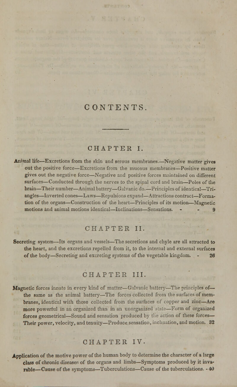 CONTENTS CHAPTER I. Animal life—Excretions from the skin and serous membranes.—Negative matter gives out the positive force—Excretions from the mucous membranes—Positive matter gives out the negative force—Negative and positive forces maintained on different surfaces—Conducted through the nerves to the spinal cord and brain—Poles of the brain—Their number—Animal battery—Galvanic do.—Principles of identical—Tri- angles—Inverted cones—Laws—Repulsions expand—Attractions contract—Forma- tion of the organs—Construction of the heart—Principles of its motion—Magnetic motions and animal motions identical—Inclinations—Sensations. 9 CHAPTER II. Secreting system—Its organs and vessels—The secretions and chyle are all attracted to the heart, and the excretions repelled from it, to the internal and external surfaces of the body—Secreting and excreting systems of the vegetable kingdom. - 26 CHAPTER III. Magnetic forces innate in every kind of matter—Galvanic battery—The principles of— the same as the animal battery—The forces collected from the surfaces of mem- branes, identical with those collected from the surfaces of copper and zinc—Are more powerful in an organized than in an unorganized state—Form of organized forces geometrical—Sound and sensation produced by the action of these forces— Their power, velocity, and tenuity—Produce sensation, inclination, and motion. 32 CHAPTER IV. Application of the motive power of the human body to determine the character of a large class of chronic disease., of the organs and limbs—Symptoms produced by it inva- rable—Cause of the symptoms—Tuberculations—Cause of the tuberculations. -40