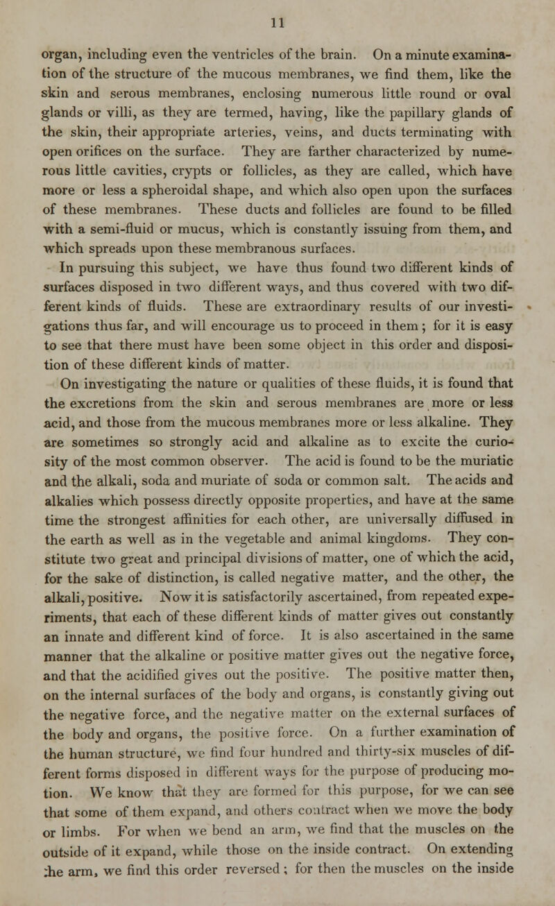 organ, including even the ventricles of the brain. On a minute examina- tion of the structure of the mucous membranes, we find them, like the skin and serous membranes, enclosing numerous little round or oval glands or villi, as they are termed, having, like the papillary glands of the skin, their appropriate arteries, veins, and ducts terminating with open orifices on the surface. They are farther characterized by nume- rous little cavities, crypts or follicles, as they are called, which have more or less a spheroidal shape, and which also open upon the surfaces of these membranes. These ducts and follicles are found to be filled with a semi-fluid or mucus, which is constantly issuing from them, and which spreads upon these membranous surfaces. In pursuing this subject, we have thus found two different kinds of surfaces disposed in two different ways, and thus covered with two dif- ferent kinds of fluids. These are extraordinary results of our investi- gations thus far, and will encourage us to proceed in them; for it is easy to see that there must have been some object in this order and disposi- tion of these different kinds of matter. On investigating the nature or qualities of these fluids, it is found that the excretions from the skin and serous membranes are more or less acid, and those from the mucous membranes more or less alkaline. They are sometimes so strongly acid and alkaline as to excite the curio- sity of the most common observer. The acid is found to be the muriatic and the alkali, soda and muriate of soda or common salt. The acids and alkalies which possess directly opposite properties, and have at the same time the strongest affinities for each other, are universally diffused in the earth as well as in the vegetable and animal kingdoms. They con- stitute two great and principal divisions of matter, one of which the acid, for the sake of distinction, is called negative matter, and the other, the alkali, positive. Now it is satisfactorily ascertained, from repeated expe- riments, that each of these different kinds of matter gives out constantly an innate and different kind of force. It is also ascertained in the same manner that the alkaline or positive matter gives out the negative force, and that the acidified gives out the positive. The positive matter then, on the internal surfaces of the body and organs, is constantly giving out the negative force, and the negative matter on the external surfaces of the body and organs, the positive force. On a further examination of the human structure, we find four hundred and thirty-six muscles of dif- ferent forms disposed in different ways for the purpose of producing mo- tion. We know that they are formed for this purpose, for we can see that some of them expand, and others contract when we move the body or limbs. For when we bend an arm, we find that the muscles on the outside of it expand, while those on the inside contract. On extending ;he arm, we find this order reversed; for then the muscles on the inside