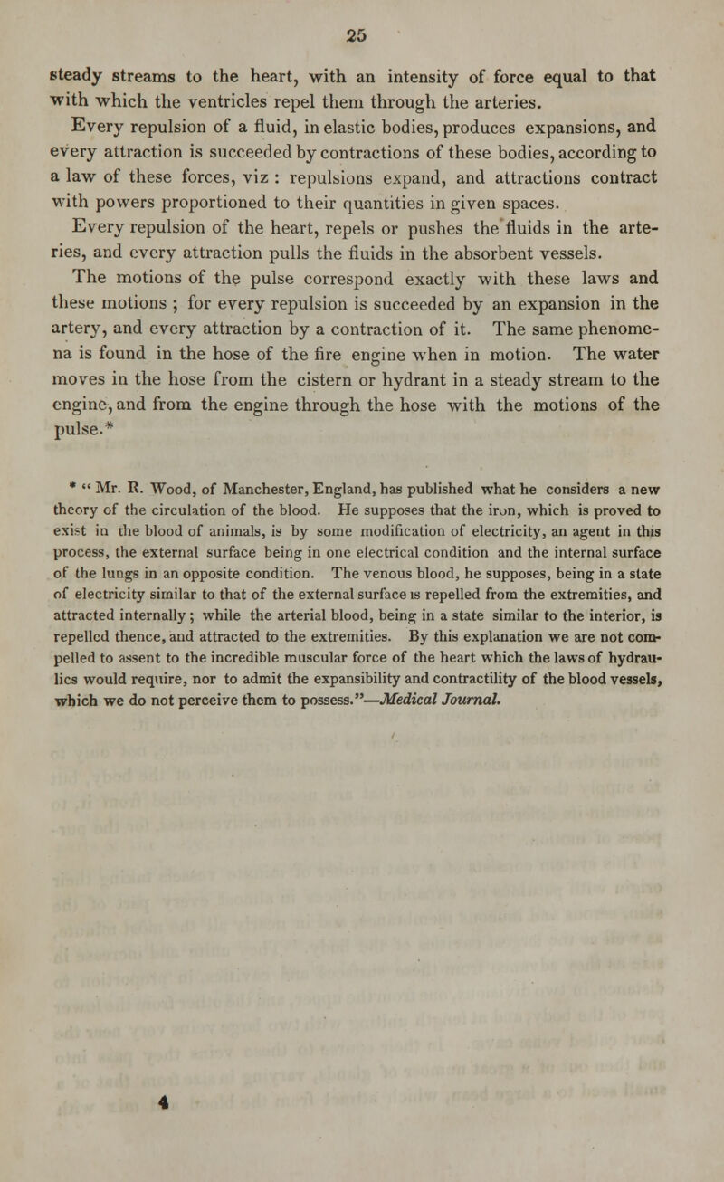 steady streams to the heart, with an intensity of force equal to that with which the ventricles repel them through the arteries. Every repulsion of a fluid, inelastic bodies, produces expansions, and every attraction is succeeded by contractions of these bodies, according to a law of these forces, viz : repulsions expand, and attractions contract with powers proportioned to their quantities in given spaces. Every repulsion of the heart, repels or pushes the fluids in the arte- ries, and every attraction pulls the fluids in the absorbent vessels. The motions of the pulse correspond exactly with these laws and these motions ; for every repulsion is succeeded by an expansion in the artery, and every attraction by a contraction of it. The same phenome- na is found in the hose of the fire engine when in motion. The water moves in the hose from the cistern or hydrant in a steady stream to the engine, and from the engine through the hose with the motions of the pulse.* *  Mr. R. Wood, of Manchester, England, has published what he considers a new theory of the circulation of the blood. He supposes that the iron, which is proved to exist in the blood of animals, is by some modification of electricity, an agent in this process, the external surface being in one electrical condition and the internal surface of the lungs in an opposite condition. The venous blood, he supposes, being in a state of electricity similar to that of the external surface is repelled from the extremities, and attracted internally; while the arterial blood, being in a state similar to the interior, is repelled thence, and attracted to the extremities. By this explanation we are not com- pelled to assent to the incredible muscular force of the heart which the laws of hydrau- lics would require, nor to admit the expansibility and contractility of the blood vessels, which we do not perceive them to possess.—Medical Journal.