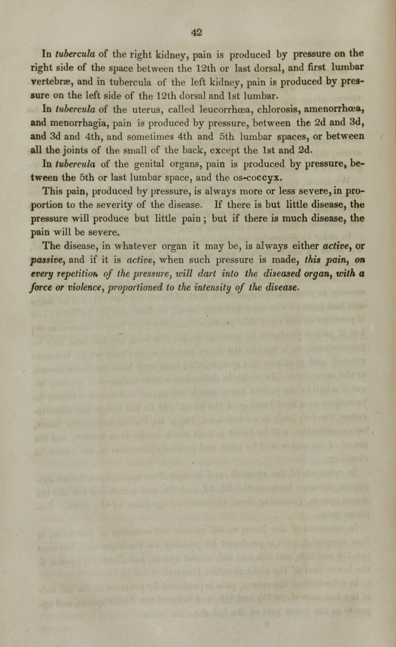 In tubercula of the right kidney, pain is produced by pressure on the right side of the space between the 12th or last dorsal, and first lumbar vertebra, and in tubercula of the left kidney, pain is produced by pres- sure on the left side of the 12th dorsal and 1st lumbar. In tubercula of the uterus, called leucorrhoea, chlorosis, amenorrhea, and menorrhagia, pain is produced by pressure, between the 2d and 3d, and 3d and 4th, and sometimes 4th and 5th lumbar spaces, or between all the joints of the small of the back, except the 1st and 2d. In tubercula of the genital organs, pain is produced by pressure, be- tween the 5th or last lumbar space, and the os-coccyx. This pain, produced by pressure, is always more or less severe, in pro- portion to the severity of the disease. If there is but little disease, the pressure will produce but little pain ; but if there is much disease, the pain will be severe. The disease, in whatever organ it may be, is always either active, or passive, and if it is active, when such pressure is made, this pain, on every repetition* of the pressure, will dart into the diseased organ, with a force or violence, proportioned to the intensity of the disease.