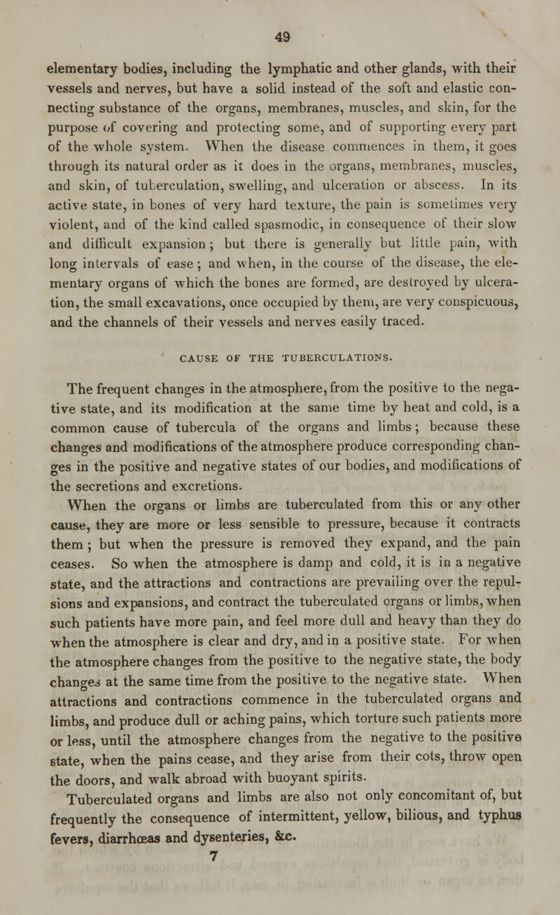elementary bodies, including the lymphatic and other glands, with their vessels and nerves, but have a solid instead of the soft and elastic con- necting substance of the organs, membranes, muscles, and skin, for the purpose of covering and protecting some, and of supporting every part of the whole system. When the disease commences in them, it goes through its natural order as it does in the organs, membranes, muscles, and skin, of tuberculation, swelling, and ulceration or abscess. In its active state, in bones of very hard texture, the pain is sometimes very violent, and of the kind called spasmodic, in consequence of their slow and difficult expansion; but there is generally but little pain, with long intervals of ease; and when, in the course of the disease, the ele- mentary organs of which the bones are formed, are destroyed by ulcera- tion, the small excavations, once occupied by them, are very conspicuous, and the channels of their vessels and nerves easily traced. CAUSE OF THE TUBERCULATIONS. The frequent changes in the atmosphere, from the positive to the nega- tive state, and its modification at the same time by heat and cold, is a common cause of tubercula of the organs and limbs; because these changes and modifications of the atmosphere produce corresponding chan- ges in the positive and negative states of our bodies, and modifications of the secretions and excretions. When the organs or limbs are tuberculated from this or any other cause, they are more or less sensible to pressure, because it contracts them; but when the pressure is removed they expand, and the pain ceases. So when the atmosphere is damp and cold, it is in a negative state, and the attractions and contractions are prevailing over the repul- sions and expansions, and contract the tuberculated organs or limbs, when such patients have more pain, and feel more dull and heavy than they do when the atmosphere is clear and dry, and in a positive state. For when the atmosphere changes from the positive to the negative state, the body changes at the same time from the positive to the negative state. When attractions and contractions commence in the tuberculated organs and limbs, and produce dull or aching pains, which torture such patients more or less, until the atmosphere changes from the negative to the positive state, when the pains cease, and they arise from their cots, throw open the doors, and walk abroad with buoyant spirits. Tuberculated organs and limbs are also not only concomitant of, but frequently the consequence of intermittent, yellow, bilious, and typhus fevers, diarrhoeas and dysenteries, &c. 7