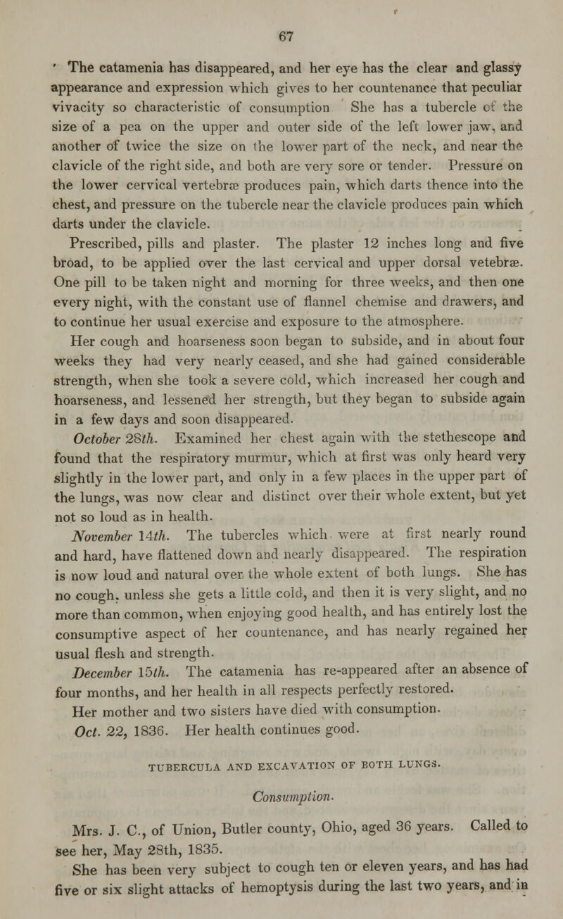 ' The catamenia has disappeared, and her eye has the clear and glassy appearance and expression which gives to her countenance that peculiar vivacity so characteristic of consumption She has a tubercle of the size of a pea on the upper and outer side of the left lower jaw, and another of twice the size on the lower part of the neck, and near the clavicle of the right side, and both are very sore or tender. Pressure on the lower cervical vertebra? produces pain, which darts thence into the chest, and pressure on the tubercle near the clavicle produces pain which darts under the clavicle. Prescribed, pills and plaster. The plaster 12 inches long and five broad, to be applied over the last cervical and upper dorsal vetebrae. One pill to be taken night and morning for three weeks, and then one every night, with the constant use of flannel chemise and drawers, and to continue her usual exercise and exposure to the atmosphere. Her cough and hoarseness soon began to subside, and in about four weeks they had very nearly ceased, and she had gained considerable strength, when she took a severe cold, which increased her cough and hoarseness, and lessened her strength, but they began to subside again in a few days and soon disappeared. October 28th. Examined her chest again with the stethescope and found that the respiratory murmur, which at first was only heard very slightly in the lower part, and only in a few places in the upper part of the lungs, was now clear and distinct over their whole extent, but yet not so loud as in health. November \Ath. The tubercles which were at first nearly round and hard, have flattened down and nearly disappeared. The respiration is now loud and natural over the whole extent of both lungs. She has no cough, unless she gets a little cold, and then it is very slight, and no more than common, when enjoying good health, and has entirely lost the consumptive aspect of her countenance, and has nearly regained her usual flesh and strength. December loth. The catamenia has re-appeared after an absence of four months, and her health in all respects perfectly restored. Her mother and two sisters have died with consumption. Oct. 22, 1836. Her health continues good. TUBERCULA AND EXCAVATION OF BOTH LUNGS. Consumption- Mrs. J. C, of Union, Butler county, Ohio, aged 36 years. Called to see her, May 28th, 1835. She has been very subject to cough ten or eleven years, and has had five or six slight attacks of hemoptysis during the last two years, and in