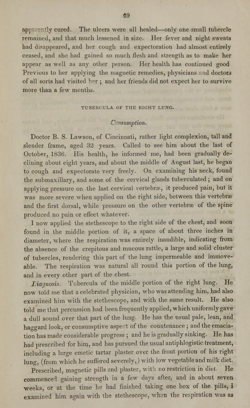 apparently cured. The ulcers were all healed—only one small tubercle remained, and that much lessened in size. Her fever and night sweats had disappeared, and her cough and expectoration had almost entirely ceased, and she had gained so much flesh and strength as to make her appear as well as any other person. Her health has continued good Previous to her applying the magnetic remedies, physicians r. nd doctors of all sorts had visited h^r ; and her friends did not expect her to survive more than a few months. TUBERCULA OF THE RIGHT LUNG. C^vsumption. Doctor B. S. Lawson, of Cincinnati, rather light complexion, tall and slender frame, aged 32 years. Called to see him about the last of October, 1836. His health, he informed me, had been gradually de- clining about eight years, and about the middle of August last, he began to cough and expectorate very freely. On examining his neck, found the submaxillary, and some of the cervical glands tuberculated; and on applying pressure on the last cervical vertebrae, it produced pain, but it was more severe when applied on the right side, between this vertebrae and the first dorsal, while pressure on the other vertebrae of the spine produced no pain or effect whatever. I now applied the stethescope to the right side of the chest, and soon found in the middle portion of it, a space of about three inches in diameter, where the respiration was entirely inaudible, indicating from the absence of the crepitous and mucous rattle, a large and solid cluster of tubercles, rendering this part of the lung impermeable and immove- able. The respiration was natural all round this portion of the lung, and in every other part of the chest. Liagnosis. Tubercula of the middle portion of the right lung. He now told me that a celebrated physician, who was attending him, had also examined him with the stethescope, and with the same result. He also told me that percussion had been frequently applied, which uniformly gave a dull sound over that part of the lung. He has the usual pale, lean, and haggard look, or consumptive aspect of the countenance ; and the emacia- tion has made considerable progress ; and he is gradually sinking. He has had prescribed for him, and has pursued the usual antiphlogistic treatment, including a large emetic tartar plaster over the front portion of his right lung, (from which he suffered severely J with low vegetable and milk diet. Prescribed, magnetic pills and plaster, with no restriction in diet. He commenced gaining strength in a few days after, and in about seven weeks, or at the time he had finished taking one box of the pills, I examined him ao-ain with the stethescope, when the respiration was as