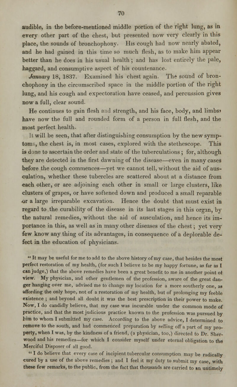 audible, in the before-mentioned middle portion of the right lung, as in every other part of the chest, but presented now very clearly in this place, the sounds of bronchophony. His cough had now nearly abated, and he had gained in this time so much flesh, as to make him appear better than he does in his usual health; and has lost entirely the pale, haggard, and consumptive aspect of his countenance. January 18, 1837. Examined his chest again. The sound of bron- chophony in the circumscribed space in the middle portion of the right lung, and his cough and expectoration have ceased, and percussion gives now a full, clear sound. He continues to gain flesh and strength, and his face, body, and limbs* have now the full and rounded form of a person in full flesh, and the most perfect health. It will be seen, that after distinguishing consumption by the new symp- toms, the chest is, in most cases, explored with the stethescope. This is done to ascertain the order and state of the tuberculations ; for, although they are detected in the first dawning of the disease—even in many cases before the cough commences—yet we cannot tell, without the aid of aus- culation, whether these tubercles are scattered about at a distance from each other, or are adjoining each other in small or large clusters, like clusters of grapes, or have softened down and produced a small reparable •or a large irreparable excavation. Hence the doubt that must exist in regard to the curability of the disease in its last stages in this organ, by the natural remedies, without the aid of ausculation, and hence its im- portance in this, as well as in many other diseases of the chest; yet very few know any thing of its advantages, in consequence of a deplorable de- fect in the education of physicians.  It may be useful for me to add to the above history of my case, that besides the most perfect restoration of my health, (for such I believe to be my happy fortune, as far as I can judge,) that the above remedies have been a great benefit to me in another point ot view. My physician, and other gentlemen of the profession, aware of the great dan- ger hanging over me, advised me to change my location for a more southerly one, as affording the only hope, not of a restoration of my health, but of prolonging my feeble existence ; and beyond all doubt it was the best prescription in their power to make. Now, I do candidly believe, that my case was incurable under the common mode of practice, and that the most judicious practice known to the profession was pursued by him to whom I submitted my case. According to the above advice, I determined to remove to the south, and had commenced preparation by selling off a part of my pro- perty, when I was, by the kindness of a friend, (a physician, too,) directed to Dr. Sher- wood and his remedies—for which I consider myself under eternal obligation to the Merciful Disposer of all good.  I do believe that every case of incipient tubercular consumption may be radically cured by a use of the above remedies ; and I feel it my duty to submit my case, with these few remarks, to the public, from the fact that thousands are carried to an untimely