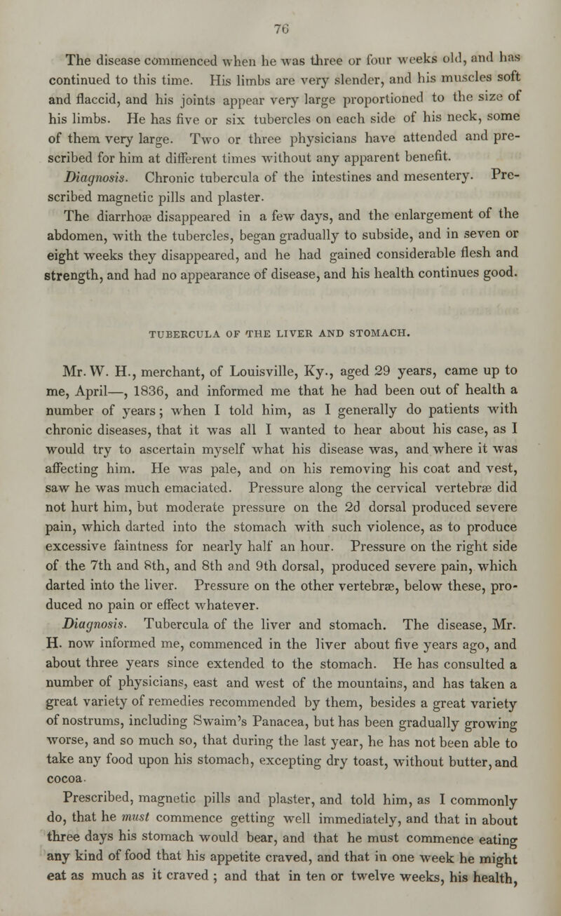 The disease commenced when he was three or four weeks old, and lias continued to this time. His limbs are very slender, and his muscles soft and flaccid, and his joints appear very large proportioned to the size of his limbs. He has five or six tubercles on each side of his neck, some of them very large. Two or three physicians have attended and pre- scribed for him at different times without any apparent benefit. Diagnosis. Chronic tubercula of the intestines and mesentery. Pre- scribed magnetic pills and plaster. The diarrhoa3 disappeared in a few days, and the enlargement of the abdomen, with the tubercles, began gradually to subside, and in seven or eight weeks they disappeared, and he had gained considerable flesh and strength, and had no appearance of disease, and his health continues good. TUBERCULA OF THE LIVER AND STOMACH. Mr. W. H., merchant, of Louisville, Ky., aged 29 years, came up to me, April—, 1836, and informed me that he had been out of health a number of years; when I told him, as I generally do patients with chronic diseases, that it was all I wanted to hear about his case, as I would try to ascertain myself what his disease was, and where it was affecting him. He was pale, and on his removing his coat and vest, saw he was much emaciated. Pressure along the cervical vertebrae did not hurt him, but moderate pressure on the 2d dorsal produced severe pain, which darted into the stomach with such violence, as to produce excessive faintness for nearly half an hour. Pressure on the right side of the 7th and 8th, and 8th and 9th dorsal, produced severe pain, which darted into the liver. Pressure on the other vertebrae, below these, pro- duced no pain or effect whatever. Diagnosis. Tubercula of the liver and stomach. The disease, Mr. H. now informed me, commenced in the liver about five years ago, and about three years since extended to the stomach. He has consulted a number of physicians, east and west of the mountains, and has taken a great variety of remedies recommended by them, besides a great variety of nostrums, including Swaim's Panacea, but has been gradually growing worse, and so much so, that during the last year, he has not been able to take any food upon his stomach, excepting dry toast, without butter, and cocoa. Prescribed, magnetic pills and plaster, and told him, as I commonly do, that he must commence getting well immediately, and that in about three days his stomach would bear, and that he must commence eating any kind of food that his appetite craved, and that in one week he might eat as much as it craved ; and that in ten or twelve weeks, his health