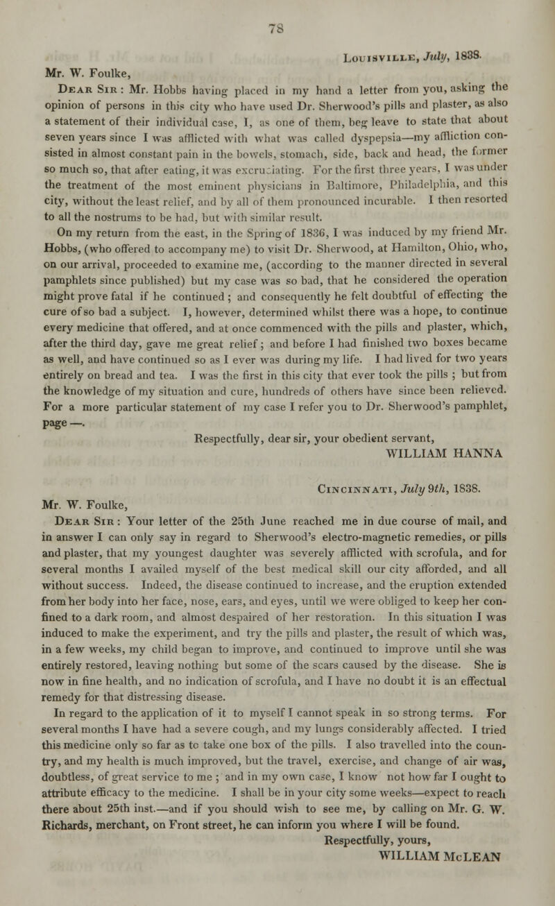 Louisville, July, 1838. Mr. W. Foulke, Dear Sir : Mr. Hobbs having placed in my hand a letter from you, asking the opinion of persons in this city who have used Dr. Sherwood's pills and plaster, as also a statement of their individual case, I, as one of them, beg leave to state that about seven years since I was afflicted with what was called dyspepsia—my affliction con- sisted in almost constant pain in the bowels, stomach, side, back and head, the former so much so, that after eating, it was excruciating. For the first three years, I was under the treatment of the most eminent physicians in Baltimore, Philadelphia, and this city, without the least relief, and by all of them pronounced incurable. 1 then resorted to all the nostrums to be had. but with similar result. On my return from the east, in the Spring of 1836, I was induced by my friend Mr. Hobbs, (who offered to accompany me) to visit Dr. Sherwood, at Hamilton, Ohio, who, on our arrival, proceeded to examine me, (according to the manner directed in several pamphlets since published) but my case was so bad, that he considered the operation might prove fatal if he continued; and consequently he felt doubtful of effecting the cure of so bad a subject. I, however, determined whilst there was a hope, to continue every medicine that offered, and at once commenced with the pills and plaster, which, after the third day, gave me great relief; and before I had finished two boxes became as well, and have continued so as I ever was during my life. I had lived for two years entirely on bread and tea. I was the first in this city that ever took the pills ; but from the knowledge of my situation and cure, hundreds of others have since been relieved. For a more particular statement of my case I refer you to Dr. Sherwood's pamphlet, page—. Respectfully, dear sir, your obedient servant, WILLIAM HANNA Cincinnati, July 9th, 1838. Mr. W. Foulke, Dear Sir : Your letter of the 25th June reached me in due course of mail, and in answer I can only say in regard to Sherwood's electro-magnetic remedies, or pills and plaster, that my youngest daughter was severely afflicted with scrofula, and for several months I availed myself of the best medical skill our city afforded, and all without success. Indeed, the disease continued to increase, and the eruption extended from her body into her face, nose, ears, and eyes, until we w^ere obliged to keep her con- fined to a dark room, and almost despaired of her restoration. In this situation I was induced to make the experiment, and try the pills and plaster, the result of which was, in a few weeks, my child began to improve, and continued to improve until she was entirely restored, leaving nothing but some of the scars caused by the disease. She is now in fine health, and no indication of scrofula, and I have no doubt it is an effectual remedy for that distressing disease. In regard to the application of it to myself I cannot speak in so strong terms. For several months I have had a severe cough, and my lungs considerably affected. I tried this medicine only so far as tc take one box of the pills. I also travelled into the coun- try, and my health is much improved, but the travel, exercise, and change of air was, doubtless, of great service to me ; and in my own case, I know not how far I ought to attribute efficacy to the medicine. I shall be in your city some weeks—expect to reach there about 25th inst.—and if you should wish to see me, by calling on Mr. G. W. Richards, merchant, on Front street, he can inform you where I will be found. Respectfully, yours, WILLIAM McLEAN