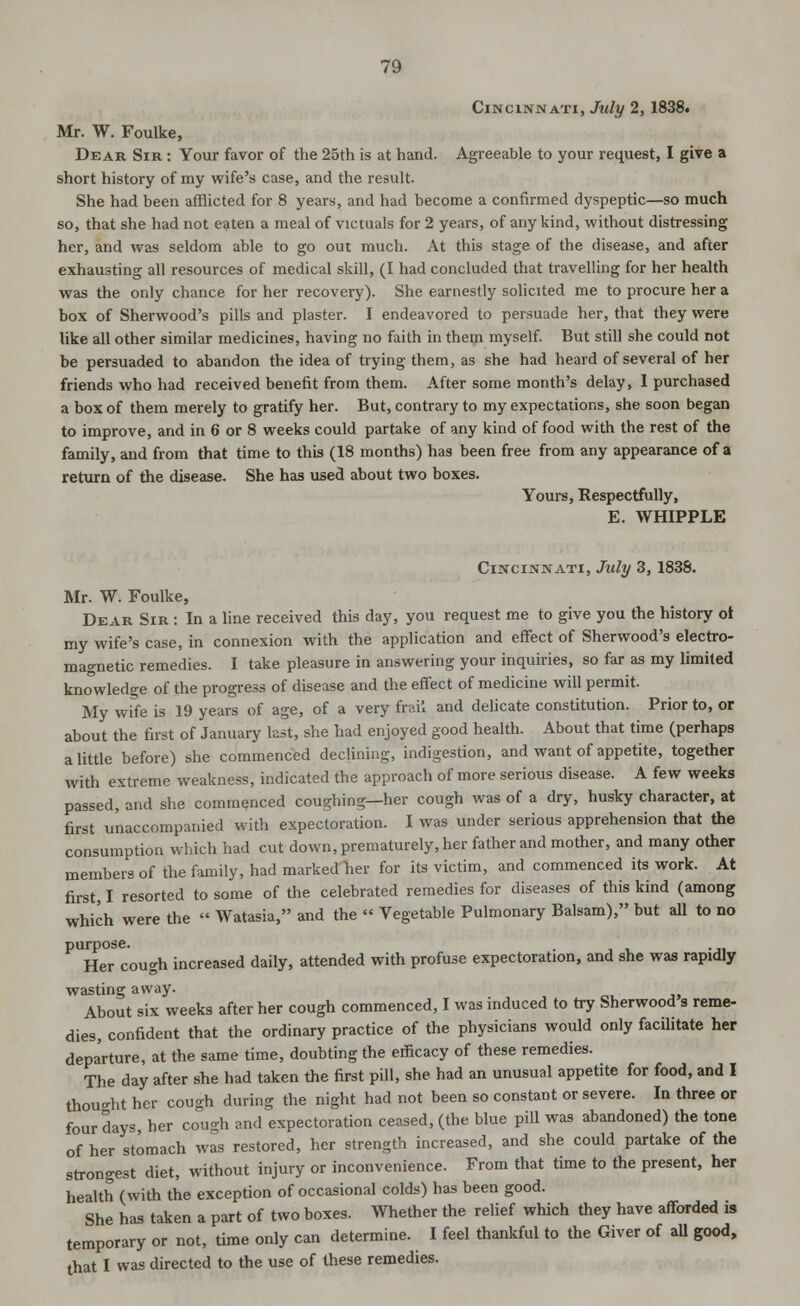 Cincinnati, July 2, 1838. Mr. W. Foulke, Dear Sir : Your favor of the 25th is at hand. Agreeable to your request, I give a short history of my wife's case, and the result. She had been afflicted for 8 years, and had become a confirmed dyspeptic—so much so, that she had not eaten a meal of victuals for 2 years, of any kind, without distressing her, and was seldom able to go out much. At this stage of the disease, and after exhausting all resources of medical skill, (I had concluded that travelling for her health was the only chance for her recovery). She earnestly solicited me to procure her a box of Sherwood's pills and plaster. I endeavored to persuade her, that they were like all other similar medicines, having no faith in them myself. But still she could not he persuaded to abandon the idea of trying them, as she had heard of several of her friends who had received benefit from them. After some month's delay, I purchased a box of them merely to gratify her. But, contrary to my expectations, she soon began to improve, and in 6 or 8 weeks could partake of any kind of food with the rest of the family, and from that time to this (18 months) has been free from any appearance of a return of the disease. She has used about two boxes. Yours, Respectfully, E. WHIPPLE Cincinnati, July 3, 1838. Mr. W. Foulke, Dear Sir : In a line received this day, you request me to give you the history ot my wife's case, in connexion with the application and effect of Sherwood's electro- magnetic remedies. I take pleasure in answering your inquiries, so far as my limited knowledge of the progress of disease and the effect of medicine will permit. My wife is 19 years of age, of a very frail and delicate constitution. Prior to, or about the first of January last, she had enjoyed good health. About that time (perhaps a little before) she commenced declining, indigestion, and want of appetite, together with extreme weakness, indicated the approach of more serious disease. A few weeks passed, and she commenced coughing—her cough was of a dry, husky character, at first unaccompanied with expectoration. I was under serious apprehension that the consumption which had cut down, prematurely, her father and mother, and many other members of the family, had marked her for its victim, and commenced its work. At first, I resorted to some of the celebrated remedies for diseases of this kind (among which were the  Watasia, and the  Vegetable Pulmonary Balsam), but all to no purpose. . Her cough increased daily, attended with profuse expectoration, and she was rapidly wasting away. About six weeks after her cough commenced, I was induced to try Sherwood s reme- dies, confident that the ordinary practice of the physicians would only facilitate her departure, at the same time, doubting the efficacy of these remedies. The day after she had taken the first pill, she had an unusual appetite for food, and I thou-ht her cough during the night had not been so constant or severe. In three or four days, her cough and expectoration ceased, (the blue pill was abandoned) the tone of her stomach was restored, her strength increased, and she could partake of the strongest diet, without injury or inconvenience. From that time to the present, her health (with the exception of occasional colds) has been good. She has taken a part of two boxes. Whether the relief which they have afforded is temporary or not, time only can determine. I feel thankful to the Giver of all good, that I was directed to the use of these remedies.