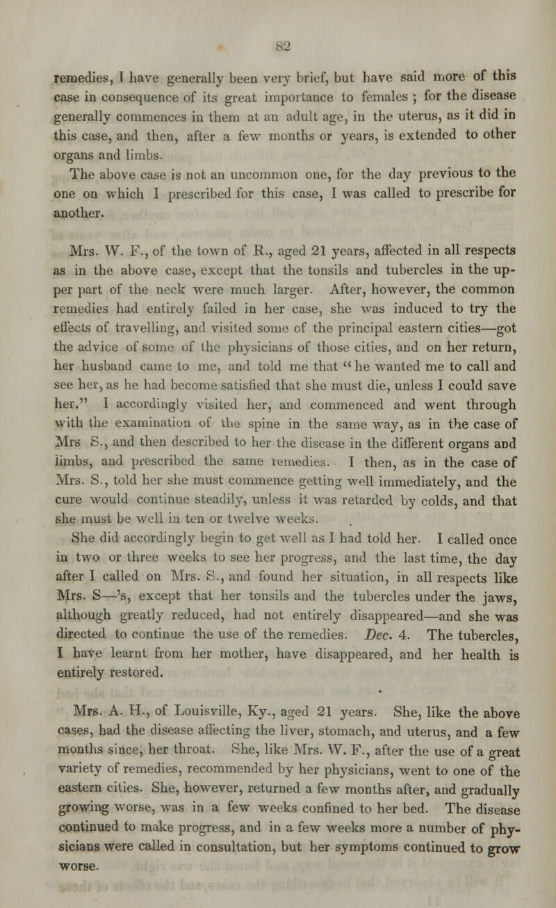 remedies, I have generally been very brief, but have said more of this case in consequence of its great importance to females ; for the disease generally commences in them at an adult age, in the uterus, as it did in this case, and then, after a few months or years, is extended to other organs and limbs. The above case is not an uncommon one, for the day previous to the one on which I prescribed for this case, I was called to prescribe for another. Mrs. W. F., of the town of R., aged 21 years, affected in all respects as in the above case, except that the tonsils and tubercles in the up- per part of the neck were much larger. After, however, the common remedies had entirely failed in her case, she was induced to try the effects of travelling, and visited some of the principal eastern cities—got the advice of some of the physicians of those cities, and on her return, her husband came; to me, and told me that  he wanted me to call and see her, as he had become satisfied that she must die, unless I could save her. I accordingly visited her, and commenced and went through with the examination of the spine in the same way, as in the case of Mrs S., and then described to her the disease in the different organs and limbs, and prescribed the same remedies. I then, as in the case of Mrs. S., told her she must commence getting well immediately, and the cure would continue steadily, unless it was retarded by colds, and that she must be well in ten or twelve weeks. She did accordingly begin to get well as I had told her. I called once in two or three weeks to see her progress, and the last time, the day after I called on Mrs. S., and found her situation, in all respects like Mrs. S—'s, except that her tonsils and the tubercles under the jaws, although greatly reduced, had not entirely disappeared—and she was directed to continue the use of the remedies. Dec. 4. The tubercles, I have learnt from her mother, have disappeared, and her health is entirely restored. Mrs. A. H., of Louisville, Ky., aged 21 years. She, like the above cases, had the disease affecting the liver, stomach, and uterus, and a few months since, her throat. She, like Mrs. W. F., after the use of a great variety of remedies, recommended by her physicians, went to one of the eastern cities. She, however, returned a few months after, and gradually growing worse, was in a few weeks confined to her bed. The disease continued to make progress, and in a few weeks more a number of phy- sicians were called in consultation, but her symptoms continued to grow worse.