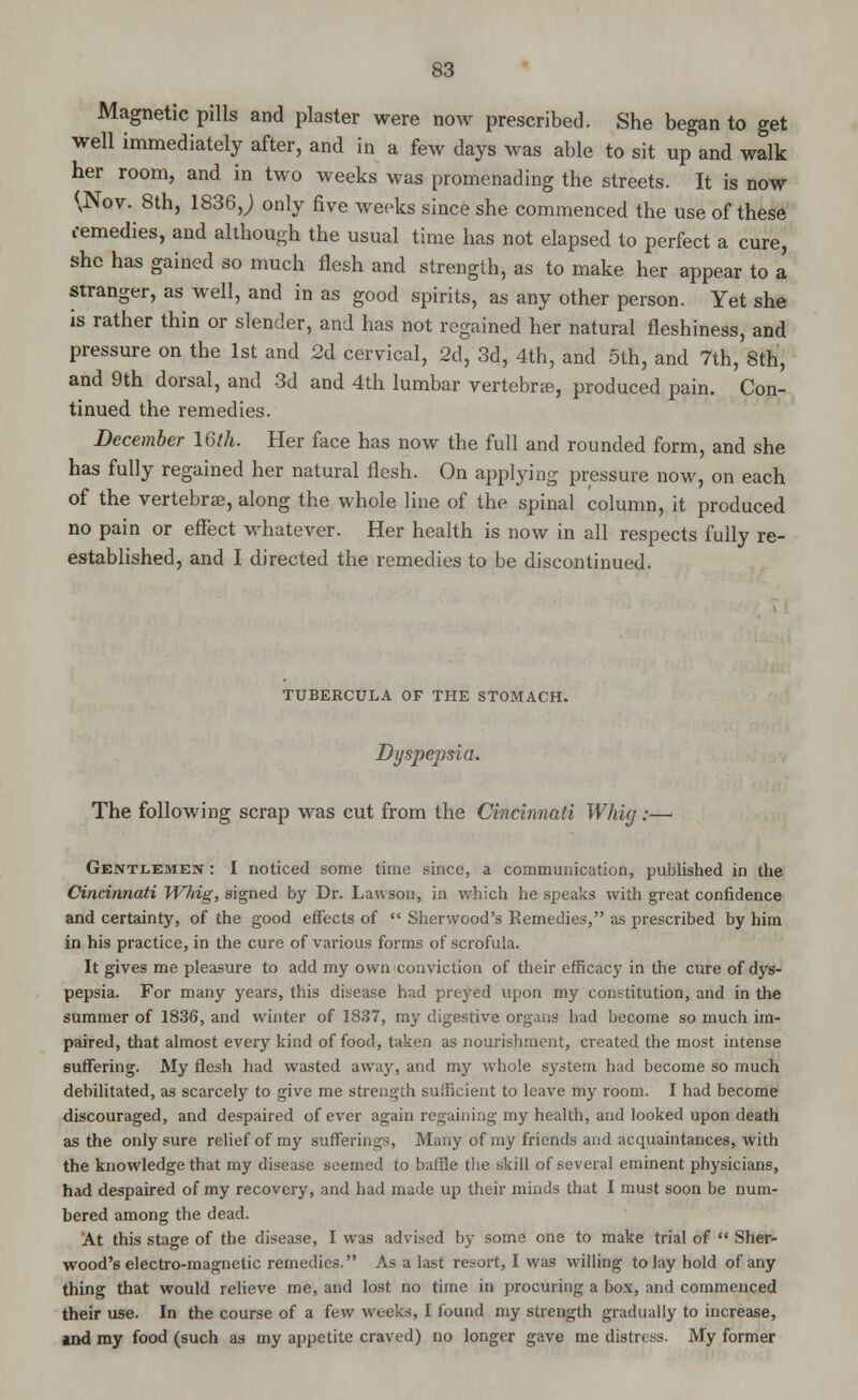 Magnetic pills and plaster were now prescribed. She began to get well immediately after, and in a few days was able to sit up and walk her room, and in two weeks was promenading the streets. It is now <vNov. 8th, 1836 J only five weeks since she commenced the use of these remedies, and although the usual time has not elapsed to perfect a cure, she has gained so much flesh and strength, as to make her appear to a stranger, as well, and in as good spirits, as any other person. Yet she is rather thin or slender, and has not regained her natural fleshiness, and pressure on the 1st and 2d cervical, 2d, 3d, 4th, and 5th, and 7th, Sth, and 9th dorsal, and 3d and 4th lumbar vertebra?, produced pain. Con- tinued the remedies. December 16th. Her face has now the full and rounded form, and she has fully regained her natural flesh. On applying pressure now, on each of the vertebras, along the whole line of the spinal column, it produced no pain or effect whatever. Her health is now in all respects fully re- established, and I directed the remedies to be discontinued. TUBERCULA OF THE STOMACH. Dyspepsia. The following scrap was cut from the Cincinnati Whig:— Gentlemen : I noticed some time since, a communication, published in the Cincinnati Whig, signed by Dr. Lauson, in which he speaks with great confidence and certainty, of the good effects of  Sherwood's Remedies, as prescribed by him in his practice, in the cure of various forms of scrofula. It gives me pleasure to add my own conviction of their efficacy in the cure of dys- pepsia. For many years, this disease had preyed upon my constitution, and in the summer of 1836, and winter of 1837, my digestive organs had become so much im- paired, that almost every kind of food, taken as nourishment, created the most intense suffering. My flesh had wasted away, and my whole system had become so much debilitated, as scarcely to give me strength sufficient to leave my room. I had become discouraged, and despaired of ever again regaining my health, and looked upon death as the only sure relief of my suffering's Many of my friends and acquaintances, with the knowledge that my disease seemed to baffle the skill of several eminent physicians, had despaired of my recovery, and had made up their minds that I must soon be num- bered among the dead. At this stage of the disease, I was advised by some one to make trial of  Sher- wood's electro-magnetic remedies. As a last resort, I was willing to lay hold of any thing that would relieve me, and lost no time in procuring a box, and commenced their use. In the course of a few weeks, I found my strength gradually to increase, and ray food (such as my appetite craved) no longer gave me distress. My former