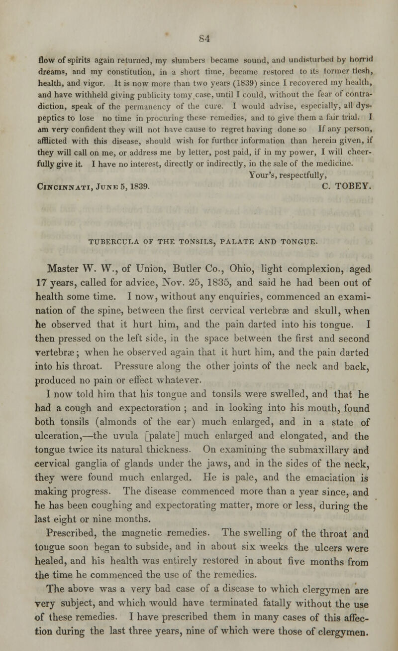 S4 flow of spirits again returned, my slumbers became sound, and undisturbed by horrid dreams, and my constitution, in a short time, became restored to its former llesh, health, and vigor. It is now more than two years (1839) since I recovered my health, and have withheld giving publicity tomy case, until I could, without the fear of contra- diction, speak of the permanency of the cure. I would advise, especially, all dys- peptics to lose no time in procuring these remedies, and to give them a fair trial. I am very confident they will not have cause to regret having done so If any person, afflicted with this disease, should wish for further information than herein given, if they will call on me, or address me by letter, post paid, if in my power, I will cheer- fully give it. I have no interest, directly or indirectly, in the sale of the medicine. Your's, respectfully, Cincinnati, June 5,1839. C. TOBEY. TUBERCULA OF THE TONSILS, PALATE AND TONGUE. Master W. W., of Union, Butler Co., Ohio, light complexion, aged 17 years, called for advice, Nov. 25, 1835, and said he had been out of health some time. I now, without any enquiries, commenced an exami- nation of the spine, between the first cervical vertebrae and skull, when he observed that it hurt him, and the pain darted into his tongue. I then pressed on the left side, in the space between the first and second vertebrae; when he observed again that it hurt him, and the pain darted into his throat. Pressure along the other joints of the neck and back, produced no pain or effect whatever. I now told him that his tongue and tonsils were swelled, and that he had a cough and expectoration ; and in looking into his mouth, found both tonsils (almonds of the ear) much enlarged, and in a state of ulceration,—the uvula [palate] much enlarged and elongated, and the tongue twice its natural thickness. On examining the submaxillary and cervical ganglia of glands under the jaws, and in the sides of the neck, they were found much enlarged. He is pale, and the emaciation is making progress. The disease commenced more than a year since, and he has been coughing and expectorating matter, more or less, during the last eight or nine months. Prescribed, the magnetic remedies. The swelling of the throat and tongue soon began to subside, and in about six weeks the ulcers were healed, and his health was entirely restored in about five months from the time he commenced the use of the remedies. The above was a very bad case of a disease to which clergymen are very subject, and which would have terminated fatally without the use of these remedies. I have prescribed them in many cases of this affec- tion during the last three years, nine of which were those of clergymen.