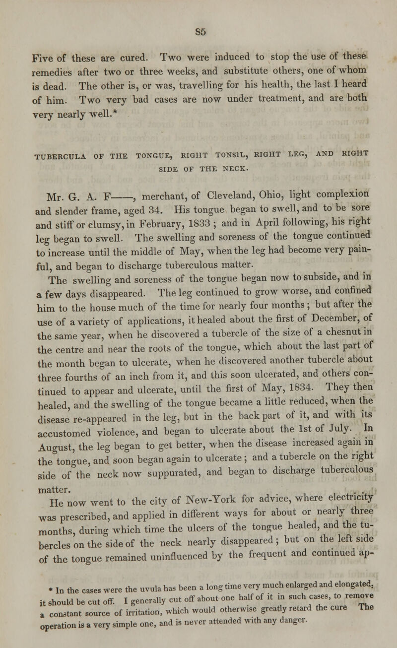 S5 Five of these are cured. Two were induced to stop the use of these remedies after two or three weeks, and substitute others, one of whom is dead. The other is, or was, travelling for his health, the last I heard of him. Two very bad cases are now under treatment, and are both very nearly well.* TUBERCULA OF THE TONGUE, RIGHT TONSIL, RIGHT LEG, AND RIGHT SIDE OF THE NECK. Mr. G. A. F , merchant, of Cleveland, Ohio, light complexion and slender frame, aged 34. His tongue began to swell, and to be sore and stiff or clumsy, in February, 1833 ; and in April following, his right leg began to swell. The swelling and soreness of the tongue continued to increase until the middle of May, when the leg had become very pain- ful, and began to discharge tuberculous matter. The swelling and soreness of the tongue began now to subside, and in a few days disappeared. The leg continued to grow worse, and confined him to the house much of the time for nearly four months; but after the use of a variety of applications, it healed about the first of December, of the same year, when he discovered a tubercle of the size of a chesnut in the centre and near the roots of the tongue, which about the last part of the month began to ulcerate, when he discovered another tubercle about three fourths of an inch from it, and this soon ulcerated, and others con- tinued to appear and ulcerate, until the first of May, 1834. They then healed, and the swelling of the tongue became a little reduced, when the disease re-appeared in the leg, but in the back part of it, and with its accustomed violence, and began to ulcerate about the 1st of July. In August, the leg began to get better, when the disease increased again in the tongue, and soon began again to ulcerate ; and a tubercle on the right side of the neck now suppurated, and began to discharge tuberculous matter. . He now went to the city of New-York for advice, where electricity was prescribed, and applied in different ways for about or nearly three months, during which time the ulcers of the tongue healed, and the tu- bercles on the side of the neck nearly disappeared; but on the left side of the tongue remained uninfluenced by the frequent and continued ap- * In the cases were the uvula has been a long time very much enlarged and elongated, it should be cut off. I generally cut off about one half of it in such cases, to remove a constant source of irritation, which would otherwise greatly retard the cure The operation is a very simple one, and is never attended with any danger.